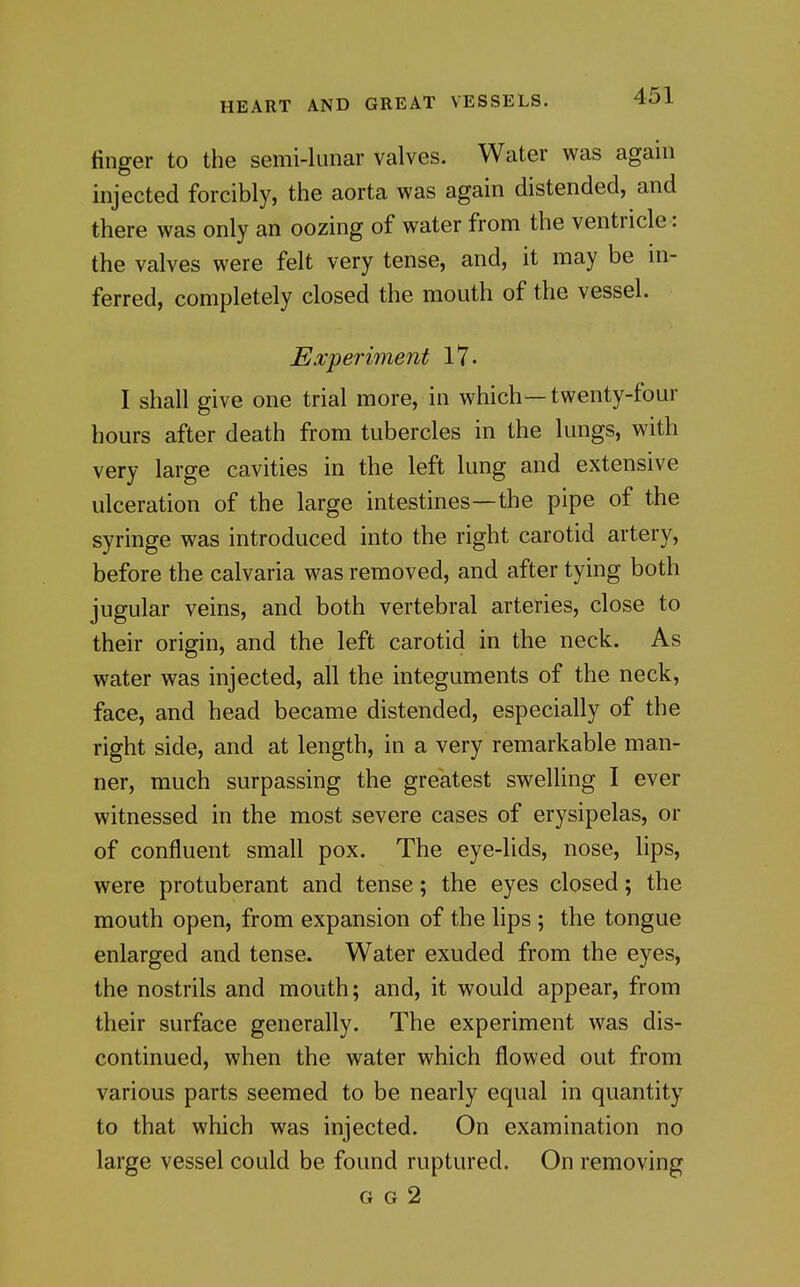 finger to the semi-lunar valves. Water was again injected forcibly, the aorta was again distended, and there was only an oozing of water from the ventricle: the valves were felt very tense, and, it may be in- ferred, completely closed the mouth of the vessel. Experiment 17- I shall give one trial more, in which—twenty-four hours after death from tubercles in the lungs, with very large cavities in the left lung and extensive ulceration of the large intestines—the pipe of the syringe was introduced into the right carotid artery, before the calvaria was removed, and after tying both jugular veins, and both vertebral arteries, close to their origin, and the left carotid in the neck. As water was injected, all the integuments of the neck, face, and head became distended, especially of the right side, and at length, in a very remarkable man- ner, much surpassing the greatest swelling I ever witnessed in the most severe cases of erysipelas, or of confluent small pox. The eye-lids, nose, lips, were protuberant and tense; the eyes closed; the mouth open, from expansion of the lips ; the tongue enlarged and tense. Water exuded from the eyes, the nostrils and mouth; and, it would appear, from their surface generally. The experiment was dis- continued, when the water which flowed out from various parts seemed to be nearly equal in quantity to that which was injected. On examination no large vessel could be found ruptured. On removing G G 2