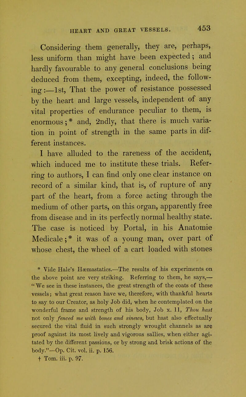 Considering them generally, they are, perhaps, less uniform than might have been expected; and hardly favourable to any general conclusions being deduced from them, excepting, indeed, the follow- ing: 1st, That the power of resistance possessed by the heart and large vessels, independent of any vital properties of endurance peculiar to them, is enormous; * and, 2ndly, that there is much varia- tion in point of strength in the same parts in dif- ferent instances. I have alluded to the rareness of the accident, which induced me to institute these trials. Refer- ring to authors, I can find only one clear instance on record of a similar kind, that is, of rupture of any part of the heart, from a force acting through the medium of other parts, on this organ, apparently free from disease and in its perfectly normal healthy state. The case is noticed by Portal, in his Anatomic Medicale;* it was of a young man, over part of whose chest, the wheel of a cart loaded with stones * Vide Hale's Heemastatics.—The results of his experiments on the above point are very striking. Referring to them, he says,— We see in these instances, the great strength of the coats of these vessels; what great reason have we, therefore, with thankful hearts to say to our Creator, as holy Job did, when he contemplated on the wonderful frame and strength of his body, Job x. 11, Thou hast not only fenced me with hones and sinews, but hast also effectually secured the vital fluid in such strongly wrought channels as are proof against its most lively and vigorous sallies, when either agi- tated by the different passions, or by strong and brisk actions of the body.—Op. Cit. vol. ii. p. 156. t Tom. iii. p. 97.