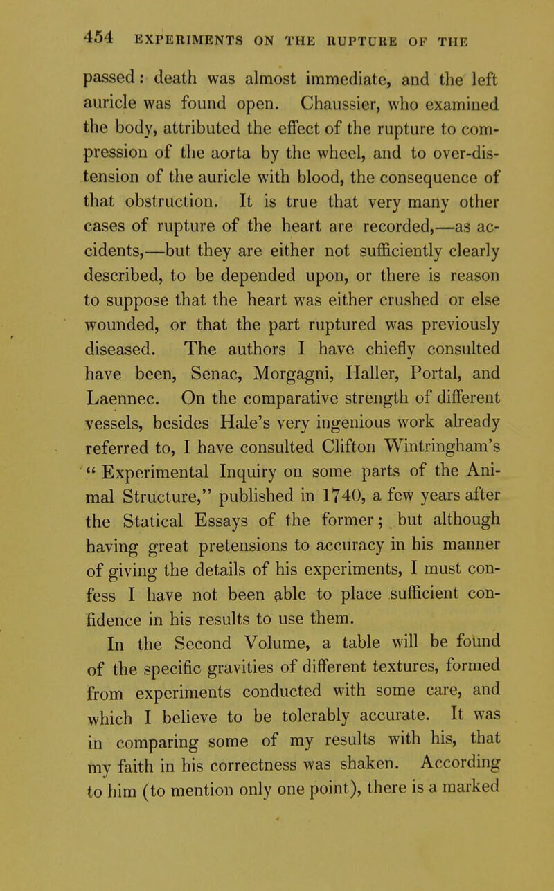 passed: death was almost immediate, and the left auricle was found open. Chaussier, who examined the body, attributed the effect of the rupture to com- pression of the aorta by the wheel, and to over-dis- tension of the auricle with blood, the consequence of that obstruction. It is true that very many other cases of rupture of the heart are recorded,—as ac- cidents,—but they are either not sufficiently clearly described, to be depended upon, or there is reason to suppose that the heart was either crushed or else wounded, or that the part ruptured was previously diseased. The authors I have chiefly consulted have been, Senac, Morgagni, Haller, Portal, and Laennec. On the comparative strength of different vessels, besides Hale's very ingenious work already referred to, I have consulted Clifton Wintringham's  Experimental Inquiry on some parts of the Ani- mal Structure, published in 1740, a few years after the Statical Essays of the former; but although having great pretensions to accuracy in his manner of giving the details of his experiments, I must con- fess I have not been able to place sufficient con- fidence in his results to use them. In the Second Volume, a table will be found of the specific gravities of different textures, formed from experiments conducted with some care, and which I believe to be tolerably accurate. It was in comparing some of my results with his, that my faith in his correctness was shaken. According to him (to mention only one point), there is a marked