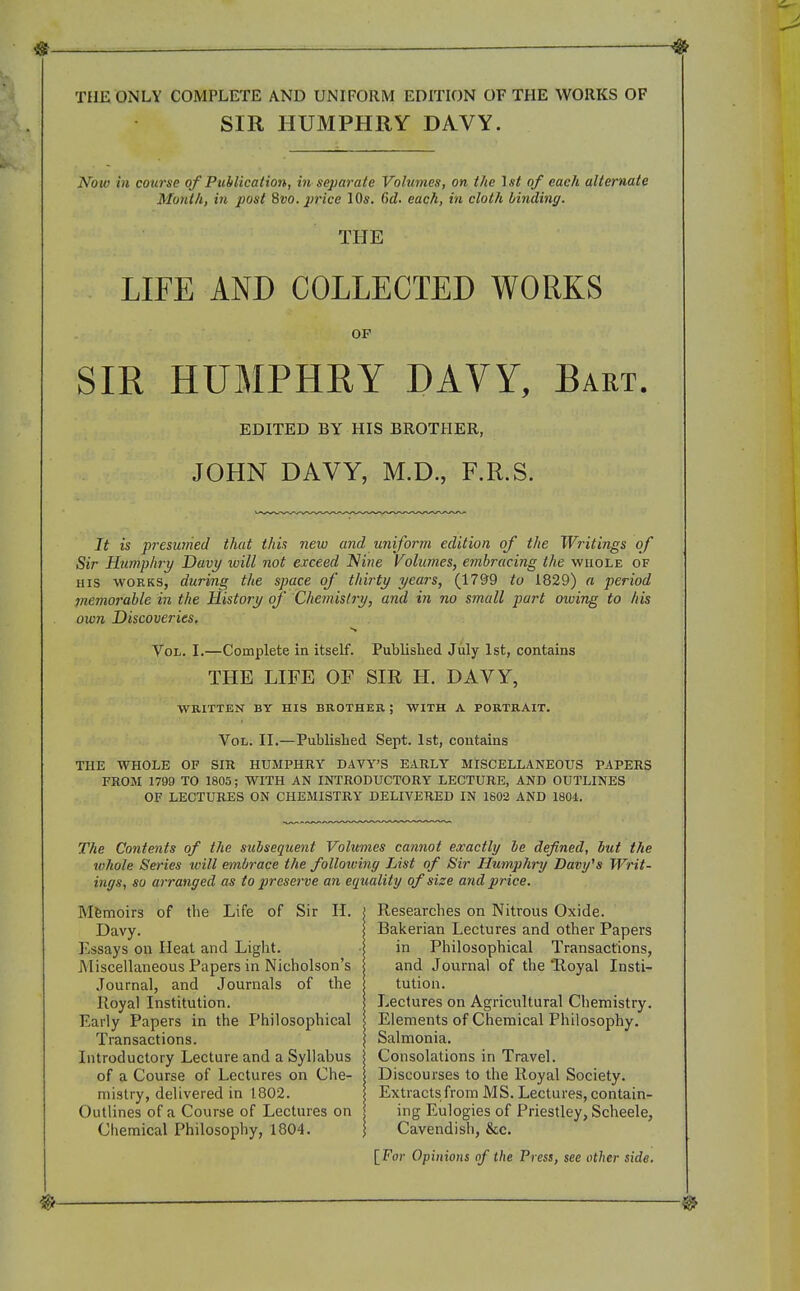 THE ONLY COMPLETE AND UNIFORM EDITION OF THE WORKS OF SIR HUMPHRY DAVY. Now in course of Publication, in separate Volumes, on the Ist of each alternate Month, in post 8vo. j'rice 10*. C)d. each, in cloth binding. THE LIFE AND COLLECTED WORKS OP SIR HUMPHRY DAVY, Bart. EDITED BY HIS BROTHER, JOHN DAVY, M.D., F.R.S. It is presumed that this new and uniform edition of the Writings of Sir Humphry Davy will not exceed Nine Volumes, embracing the whole of HIS WORKS, during the space of thirty years, (17&9 to 1829) a period piemorable in the History of Chemisti'y, and in no small part owing to his own Discoveries, Vol. I.—Complete in itself. Published July 1st, contains THE LIFE OF SIR H. DAVY, WRITTEN BY HIS BROTHER ; WITH A PORTRAIT. Vol. II.—Published Sept. 1st, contains THE WHOLE OF SIR HUMPHRY DAVY'S EARLY MISCELLANEOUS PAPERS FROM 1799 TO 1805; WITH AN INTRODUCTORY LECTURE, AND OUTLINES OF LECTURES ON CHEMISTRY DELIVERED IN 1802 AND 1804. The Contents of the subsequent Volumes cannot exactly he defined, hut the tohole Series ivill embrace the following List of Sir Humphry Davy^s Writ- ings, so arranged as to preserve an equality of size and price. Mfemoirs of the Life of Sir IL Davy. Essays on Heat and Light. Miscellaneous Papers in Nicholson's Journal, and Journals of the Royal Institution. Early Papers in the Philosophical Transactions. Introductory Lecture and a Syllabus of a Course of Lectures on Che- mistry, delivered in 1802. Outlines of a Course of Lectures on Chemical Philosophy, 1804. Researches on Nitrous Oxide. Bakerian Lectures and other Papers in Philosophical Transactions, and Journal of the 'Royal Insti- tution. Lectures on Agricultural Chemistry. Elements of Chemical Philosophy. Salmonia. Consolations in Travel. Discourses to the Royal Society. Extracts from MS. Lectures, contain- ing Eulogies of Priestley, Scheele, Cavendish, &c. [For Opinions of the Press, see other side.
