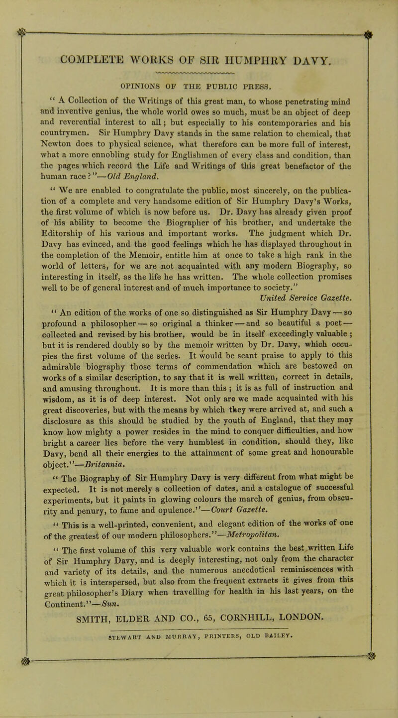 COMPLETE WORKS OF SIR HUMPHRY DAVY. OPINIONS OF THE PUBLIC PRESS.  A Collection of the Writings of this great man, to whose penetrating mind and inventive genius, the whole world owes so much, must be an object of deep and reverential interest to all; but especially to his contemporaries and his countrymen. Sir Humphry Davy stands in the same relation to chemical, that Newton does to physical science, what therefore can be more full of interest, what a more ennobling study for Englishmen of every class and condition, than the pages which record the Life and Writings of this great benefactor of the human race ?—Old England,  We are enabled to congratulate the public, most sincerely, on the publica- tion of a complete and very handsome edition of Sir Humphry Davy's Works, the first volume of which is now before us. Dr. Davy has already given proof of his ability to become the Biographer of his brother, and undertake the Editorship of his various and important works. The judgment which Dr. Davy has evinced, and the good feelings which he has displayed throughout in the completion of the Memoir, entitle him at once to take a high rank in the world of letters, for we are not acquainted with any modern Biography, so interesting in itself, as the life he has written. The whole collection promises well to be of general interest and of much importance to society. United Service Gazette.  An edition of the works of one so distinguished as Sir Humphry Davy — so profound a philosopher — so original a thinker — and so beautiful a poet — collected and revised by his brother, would be in itself exceedingly valuable ; but it is rendered doubly so by the memoir written by Dr. Davy, which occu- pies the first volume of the series. It would be scant praise to apply to this admirable biography those terms of commendation which are bestowed on works of a similar description, to say that it is well written, correct in details, and amusing throughout. It is more than this ; it is as full of instruction and wisdom, as it is of deep interest. Not only are we made acquainted with his great discoveries, but with the means by which tkey were arrived at, and such a disclosure as this should be studied by the youth of England, that they may know how mighty a power resides in the mind to conquer difficulties, and how bright a career lies before the very humblest in condition, should they, like Davy, bend all their energies to the attainment of some great and honourable object.—Britannia.  The Biography of Sir Humphry Davy is very difierent from what might be expected. It is not merely a collection of dates, and a catalogue of successful experiments, but it paints in glowing colours the march of genius, from obscu- rity and penury, to fame and opulence.—Court Gazette. '' This is a well-printed, convenient, and elegant edition of the works of one of the greatest of our modern philosophers.—Metropolitan.  The first volume of this very valuable work contains the best written Life of Sir Humphry Davy, and is deeply interesting, not only from the character and variety of its details, and the numerous anecdotical reminiscences with which it is interspersed, but also from the frequent extracts it gives from this great philosopher's Diary when travelling for health in his last years, on the Continent.—Sun. SMITH, ELDER AND CO., 65, CORNHILL, LONDON. STEWART ANU WUnRAY, I'niNTERS, OLD DAILEY.