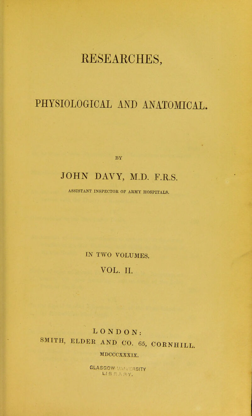PHYSIOLOGICAL AND ANATOMICAL. BY JOHN DAVY, M.D. F.R.S. ASSISTANT INSPECTOB OF ARMY HOSPITALS. IN TWO VOLUMES. VOL. II. LONDON: SMITH, ELDER AND CO. 65, CORNHILL. MDCCCXXXIX. GLASGOW 'J:.!,. RSITY U B P, A H Y.