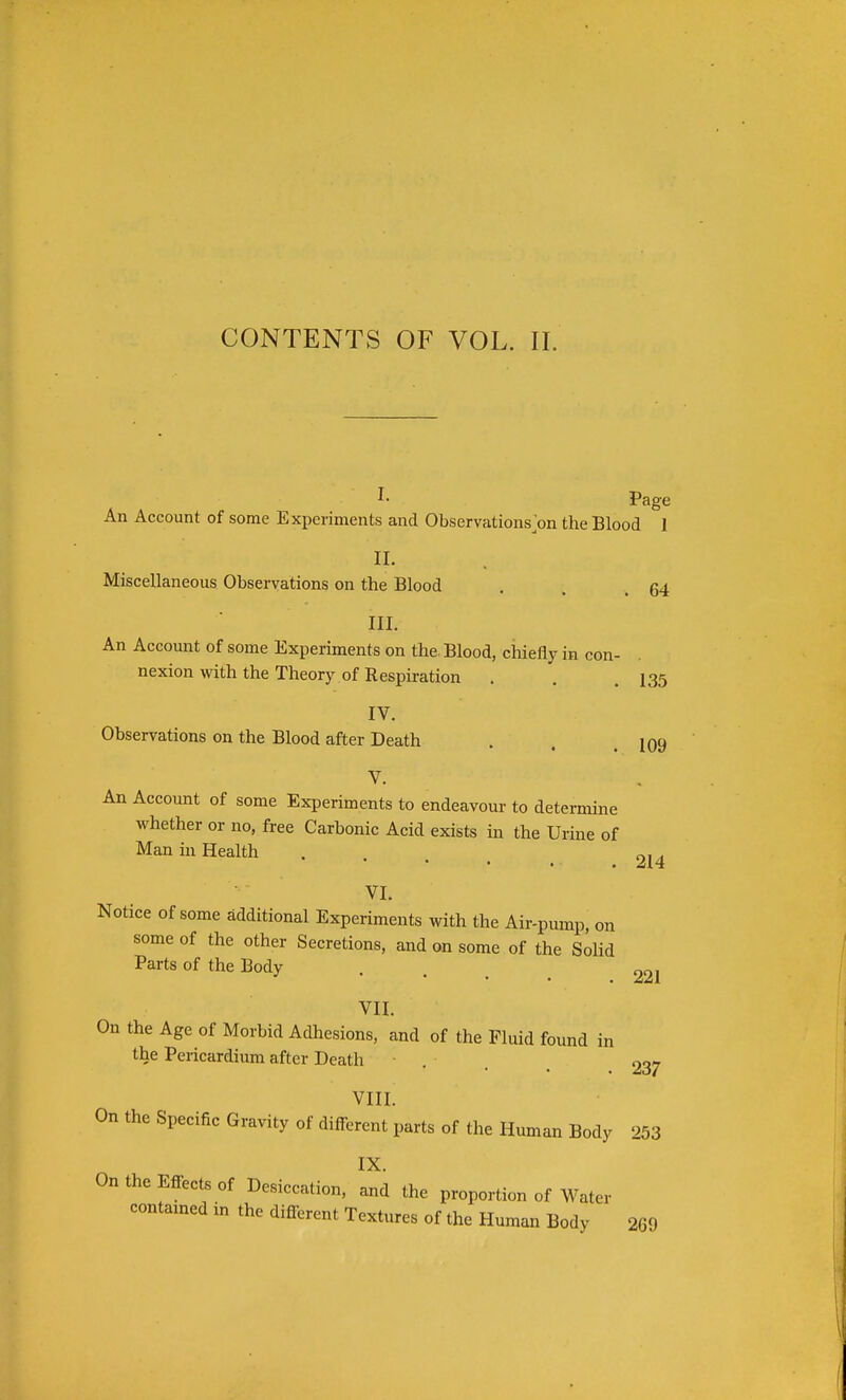 CONTENTS OF VOL. II. I- Page An Account of some Experiments and Observations>n the Blood 1 Miscellaneous Observations on the Blood . . .64 III. An Account of some Experiments on the. Blood, chiefly in con- nexion with the Theory of Respiration . . .135 IV. Observations on the Blood after Death . . .109 V. An Account of some Experiments to endeavour to determine whether or no, free Carbonic Acid exists m the Urine of Man in Health . . , ^ ^14 VI. Notice of some additional Experiments with the Air-pump, on some of the other Secretions, and on some of the Solid Parts of the Body , ^ 221 VII. On the Age of Morbid Adhesions, and of the Fluid found in the Pericardium after Death . . ^ 337 VIII. On the Specific Gravity of different parts of the Human Body 253 IX. On the Effects of Desiccation, and the proportion of Water contamed in the different Textures of the Human Body 269