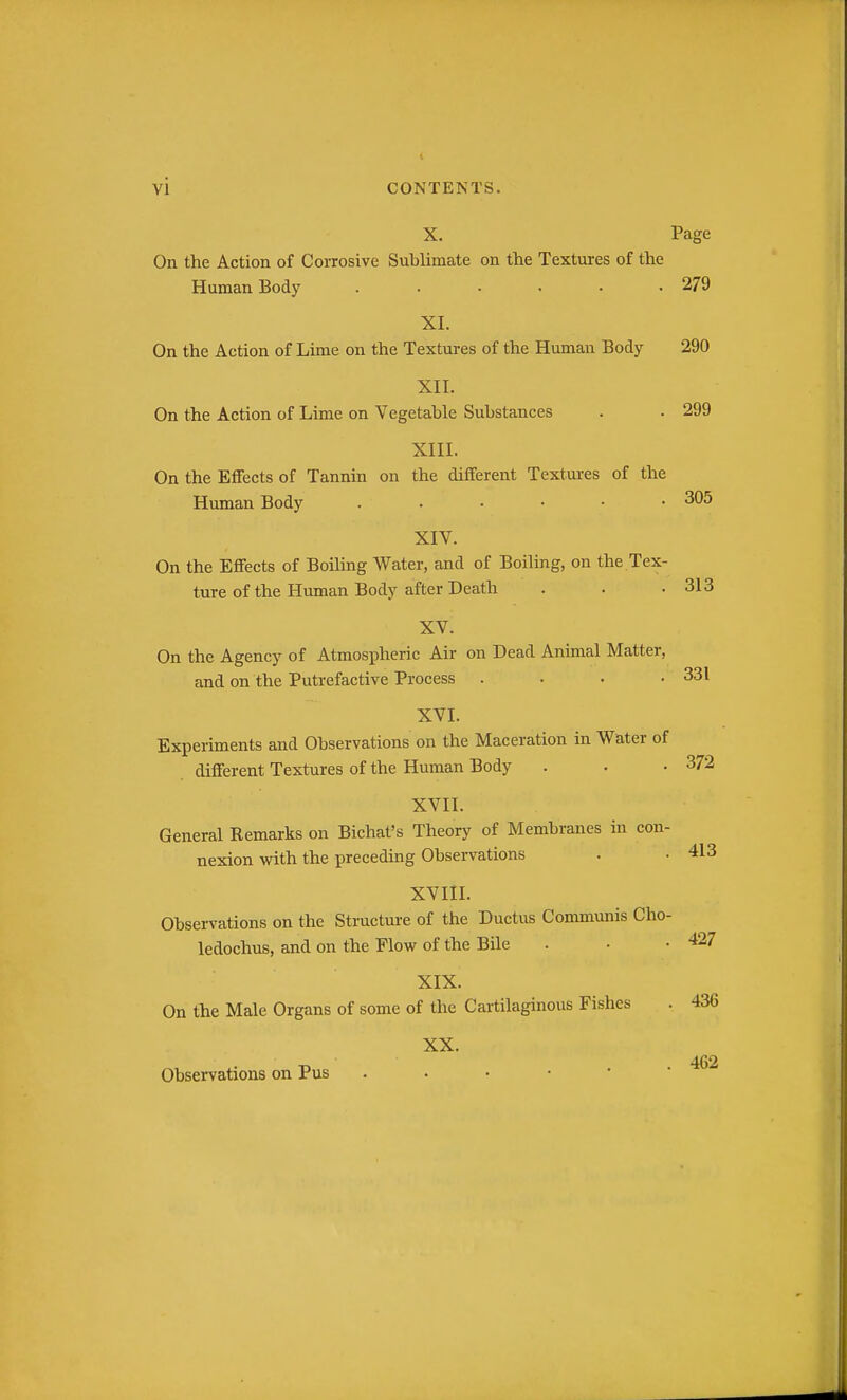 X. Page On the Action of Corrosive Sublimate on the Textures of the Human Body ...... 279 XI. On the Action of Lime on the Textures of the Human Body 290 XII. On the Action of Lime on Vegetable Substances . . 299 XIII. On the Effects of Tannin on the different Textures of the Human Body 305 XIV. On the Effects of Boiling Water, and of Boiling, on the.Tex- ture of the Human Body after Death . . .313 XV. On the Agency of Atmospheric Air on Dead Animal Matter, and on the Putrefactive Process . . . .331 XVI. Experiments and Observations on the Maceration in Water of different Textures of the Human Body . . .372 XVII. General Remarks on Bichat's Theory of Membranes in con- nexion with the preceding Observations . • 413 XVIIL Observations on the Structure of the Ductus Communis Cho- ledochus, and on the Flow of the Bile . • .427 XIX. On the Male Organs of some of the Cartilaginous Fishes . 436 XX. 462 Observations on Pus