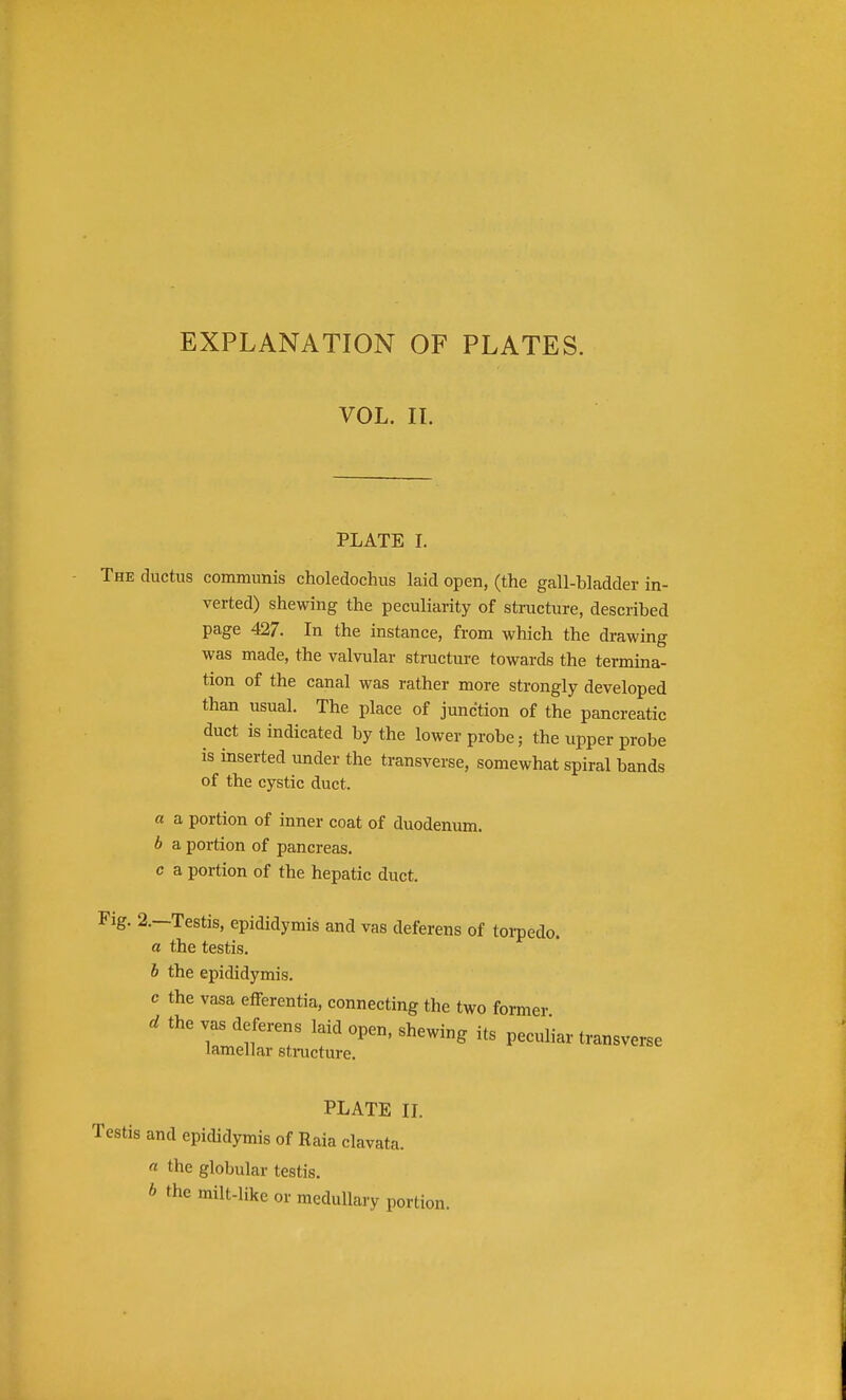 EXPLANATION OF PLATES. VOL. II. PLATE I. The ductus communis choledochus laid open, (the gall-bladder in- verted) shewing the peculiarity of structure, described page 427. In the instance, from which the drawing was made, the valvular structure towards the termina- tion of the canal was rather more strongly developed than usual. The place of junction of the pancreatic duct is indicated by the lower probe; the upper probe is inserted under the transverse, somewhat spiral bands of the cystic duct. a a portion of inner coat of duodenum. b a portion of pancreas. c a portion of the hepatic duct. Pig. 2.--Testis, epididymis and vas deferens of torpedo. a the testis. b the epididymis. vasa efferentia, connecting the two former. I open, shewing its peculiar transverse re. PLATE n. and epididymis of Raia clavata. « the globular testis. milt-like or medullary portion.