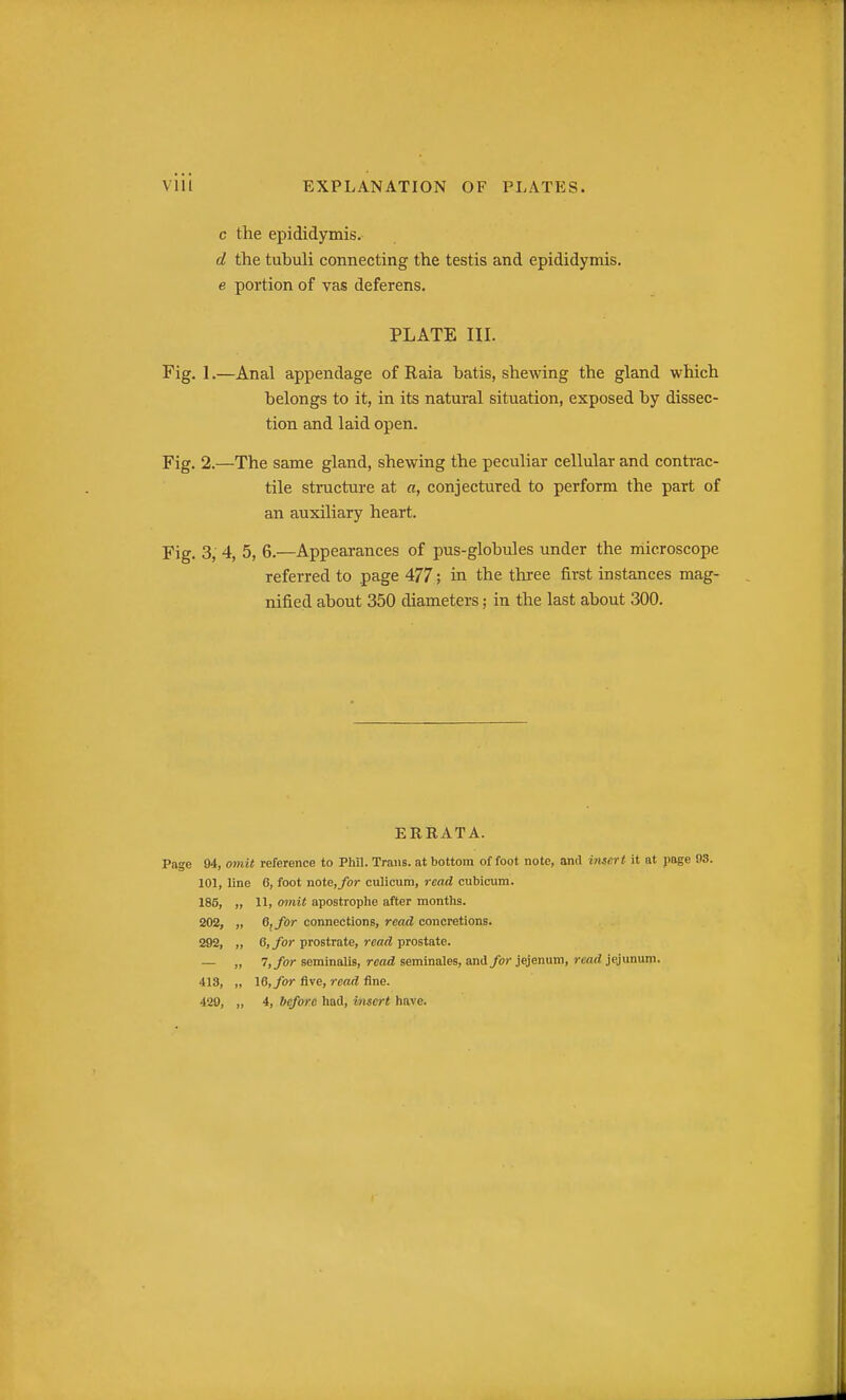c the epididymis. d the tubuli connecting the testis and epididymis. e portion of vas deferens. PLATE III. Fig. 1.—Anal appendage of Raia batis, shewing the gland which belongs to it, in its natural situation, exposed by dissec- tion and laid open. Fig. 2.—The same gland, shewing the peculiar cellular and contrac- tile structure at a, conjectured to perform the part of an auxiliary heart. Fig. 3, 4, 5, 6.—Appearances of pus-globules under the iriieroscope referred to page 477; in the three first instances mag- nified about 350 diameters; in the last about 300. ERRATA. Page 94, oinit reference to Phil. Trans, at bottom of foot note, and insert it at page 08. 101, line 6, foot note,/or culicum, read ciibicum. 185, „ 11, omit apostrophe after months. 202, „ O, for connections, read concretions. 292, „ 6, for prostrate, read prostate. — „ 7,/or seminalis, read seminales, and for jejenutn, read jiyunum. 413, „ 16, for five, read fine. 429, „ 4, before had, insert have.