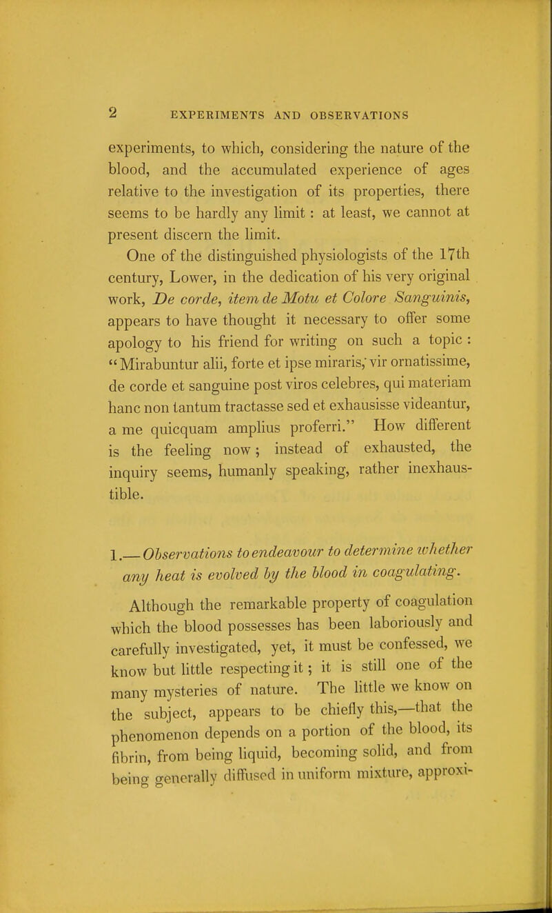 experiments, to which, considering the nature of the blood, and the accumulated experience of ages relative to the investigation of its properties, there seems to be hardly any limit: at least, we cannot at present discern the limit. One of the distinguished physiologists of the l7th century, Lower, in the dedication of his very original work, De corde, item de Motu et Colore Sanguinis, appears to have thought it necessary to offer some apology to his friend for writing on such a topic : Mirabuntur alii, forte et ipse miraris,'vir ornatissime, de corde et sanguine post viros celebres, qui materiam banc non tantum tractasse sed et exhausisse videantur, a me quicquam amplius proferri. How different is the feeling now; instead of exhausted, the inquiry seems, humanly speaking, rather inexhaus- tible. 1, Observations to endeavour to determine ivhether any heat is evolved by the blood in coagulating. Although the remarkable property of coagulation which the blood possesses has been laboriously and carefully investigated, yet, it must be confessed, we know but httle respecting it; it is still one of the many mysteries of nature. The little we know on the subject, appears to be chiefly this,—that the phenomenon depends on a portion of the blood, its fibrin, from being liquid, becoming solid, and from being generally diffused in uniform mixture, approxi-