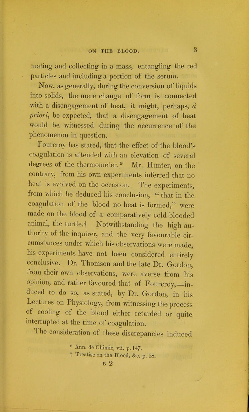 mating and collecting in a mass, entangling the red particles and including a portion of the serum. Now, as generally, during the conversion of liquids into solids, the mere change of form is connected with a disengagement of heat, it might, perhaps, d priori, be expected, that a disengagement of heat would be witnessed during the occurrence of the phenomenon in question. Fourcroy has stated, that the effect of the blood's coagulation is attended with an elevation of several degrees of the thermometer.* Mr. Hunter, on the contrary, from his own experiments inferred that no heat is evolved on the occasion. The experiments, from which he deduced his conclusion,  that in the coagulation of the blood no heat is formed, were made on the blood of a comparatively cold-blooded animal, the turtle.t Notwithstanding the high au- thority of the inquirer, and the very favourable cir- cumstances under which his observations were made, his experiments have not been considered entirely conclusive. Dr. Thomson and the late Dr. Gordon, from their own observations, were averse from his opinion, and rather favoured that of Fourcroy, in- duced to do so, as stated, by Dr. Gordon, in his Lectures on Physiology, from witnessing the process of cooling of the blood either retarded or quite interrupted at the time of coagulation. The consideration of these discrepancies induced * Ann. de Chimie, vii. p. 147, t Treatise on the Blood, &c. p. 28. B 2