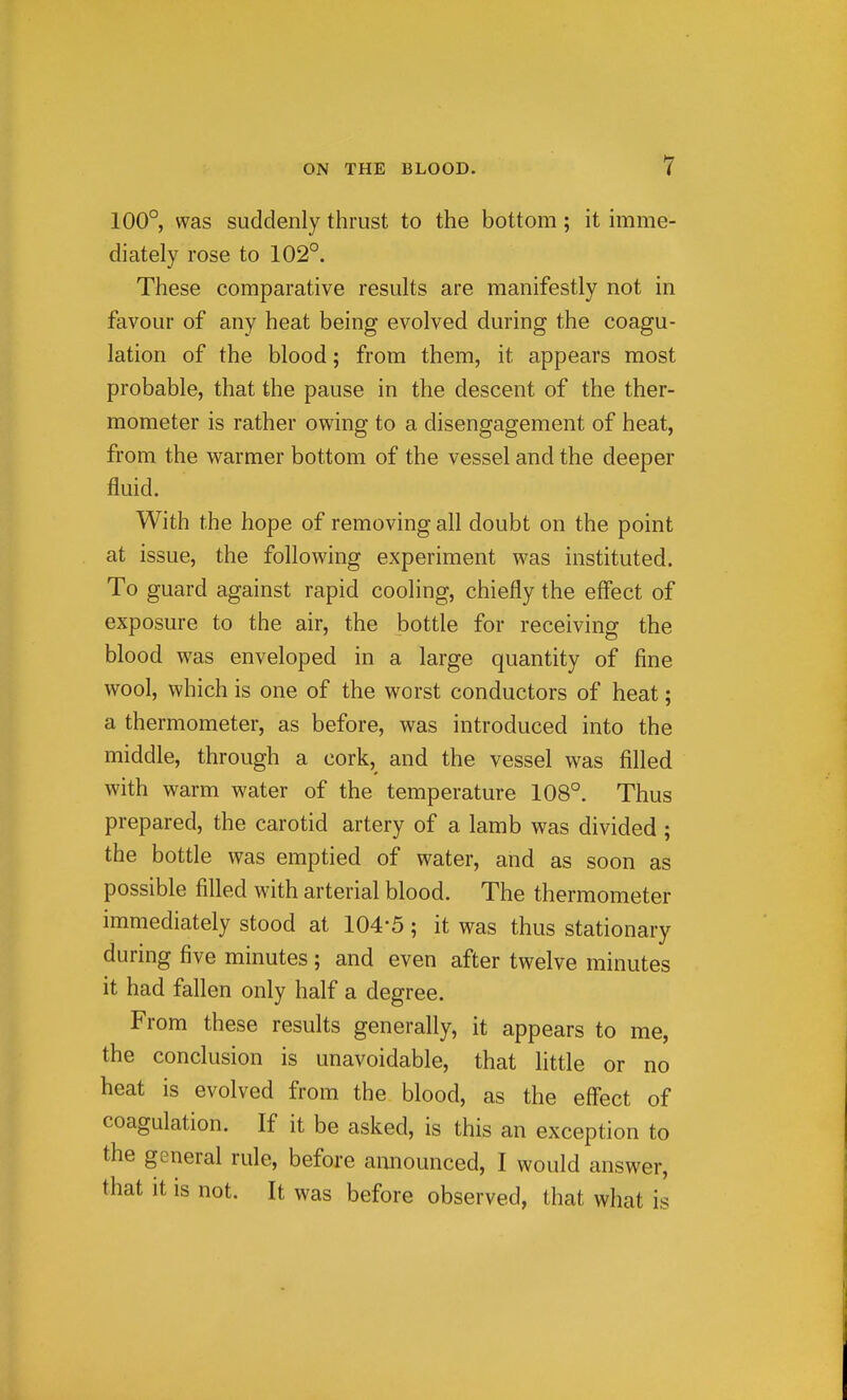 100° was suddenly thrust to the bottom; it imme- diately rose to 102°. These comparative results are manifestly not in favour of any heat being evolved during the coagu- lation of the blood; from them, it appears most probable, that the pause in the descent of the ther- mometer is rather owing to a disengagement of heat, from the warmer bottom of the vessel and the deeper fluid. With the hope of removing all doubt on the point at issue, the following experiment was instituted. To guard against rapid cooling, chiefly the eff'ect of exposure to the air, the bottle for receiving the blood was enveloped in a large quantity of fine wool, which is one of the worst conductors of heat; a thermometer, as before, was introduced into the middle, through a cork, and the vessel was filled with warm water of the temperature 108°. Thus prepared, the carotid artery of a lamb was divided ; the bottle was emptied of water, and as soon as possible filled with arterial blood. The thermometer immediately stood at 104*5; it was thus stationary during five minutes ; and even after twelve minutes it had fallen only half a degree. From these results generally, it appears to me, the conclusion is unavoidable, that little or no heat is evolved from the blood, as the eff'ect of coagulation. If it be asked, is this an exception to the general rule, before announced, I would answer, that it IS not. It was before observed, that what is