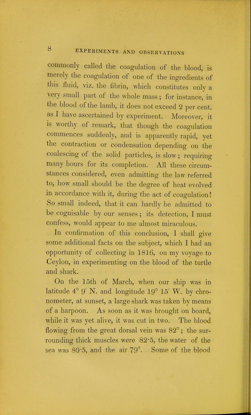 commonly called the coagulation of the blood, is merely the coagulation of one of the ingredients of this fluid, viz. the fibrin, which constitutes only a very small part of the whole mass; for instance, in the blood of the lamb, it does not exceed 2 per cent, as I have ascertained by experiment. Moreover, it is worthy of remark, that though the coagulation commences suddenly, and is apparently rapid, yet the contraction or condensation depending on the coalescing of the solid particles, is slow; requiring many hours for its completion. All these circum- stances considered, even admitting the law referred to, how small should be the degree of heat evolved in accordance with it, during the act of coagulation! So small indeed, that it can hardly be admitted to be cognisable by our senses; its detection, I must confess, would appear to me almost miraculous. In confirmation of this conclusion, I shall give some additional facts on the subject, which I had an opportunity of collecting in 1816, on my voyage to Ceylon, in experimenting on the blood of the turtle and shark. On the 15th of March, when our ship was in latitude 4° 9' N. and longitude 19° 15' W. by chro- nometer, at sunset, a large shark was taken by means of a harpoon. As soon as it was brought on board, while it was yet alive, it was cut in two. The blood flowing from the great dorsal vein was 82°; the sur- rounding thick muscles were 82*5, the water of the sea was 80'5, and the air 79°. Some of the blood