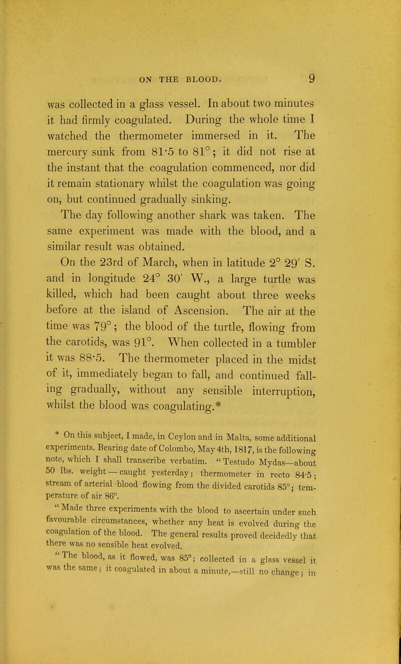 was collected in a glass vessel. In about two minutes it had firmly coagulated. During the whole time I watched the thermometer immersed in it. The mercury siink from 81*5 to 81°; it did not rise at the instant that the coagulation commenced, nor did it remain stationary whilst the coagulation was going on, but continued gradually sinking. The day following another shark was taken. The same experiment was made with the blood, and a similar result was obtained. On the 23rd of March, when in latitude 2° 29' S. and in longitude 24° 30' W., a large turtle was killed, which had been caught about three weeks before at the island of Ascension. The air at the time was 79°; the blood of the turtle, flowing from the carotids, was 91°. When collected in a tumbler it was 88-5. The thermometer placed in the midst of it, immediately began to fall, and continued fall- ing gradually, without any sensible interruption, whilst the blood was coagulating.* * On this subject, I made, in Ceylon and in Malta, some additional experiments. Bearing date of Colombo, May 4th, 1817, is the following note, which I shall transcribe verbatim.  Testudo Mydas—about 50 lbs. weight — caught yesterday; thermometer in recto 84-5; stream of arterial blood flowing from the divided carotids 85°; tem- perature of air 86°.  Made three experiments with the blood to ascertain under such favourable circumstances, whether any heat is evolved during the coagulation of the blood. The general results proved decidedly that there was no sensible heat evolved. The blood, as it flowed, was 85°; collected in a glass vessel it was the same; it coagulated in about a minute,-still no change; in