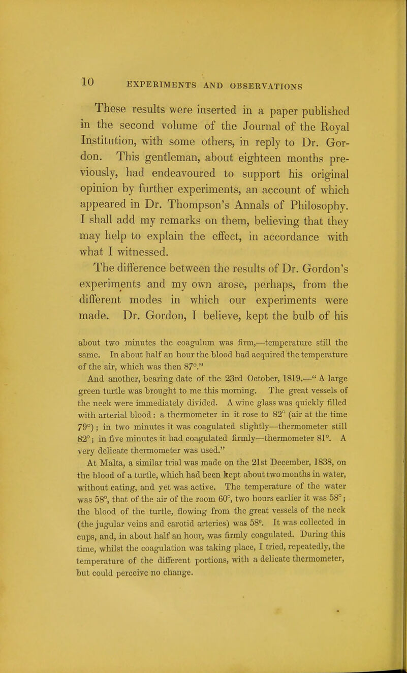 These results were inserted in a paper published in the second volume of the Journal of the Royal Institution, with some others, in reply to Dr. Gor- don. This gentleman, about eighteen months pre- viously, had endeavoured to support his original opinion by further experiments, an account of which appeared in Dr. Thompson's Annals of Philosophy. I shall add my remarks on them, believing that they may help to explain the effect, in accordance with what I witnessed. The difference between the results of Dr. Gordon's experiments and my own arose, perhaps, from the different modes in which our experiments were made. Dr. Gordon, I believe, kept the bulb of his about two minutes the coagulum was firm,—temperature still the same. In about half an hour the blood had acquired the temperature of the air, which was then 87°. And another, bearing date of the 23rd October, 1819.— A large green turtle was brought to me this morning. The great vessels of the neck were immediately divided. A wine glass was quickly filled with arterial blood: a thermometer in it rose to 82° (air at the time 79°) ; in two minutes it was coagulated slightly—thermometer still 82°; in five minutes it had coagulated firmly—thermometer 81°. A very delicate thennometer was used. At Malta, a similar trial was made on the 21st December, 1838, on the blood of a turtle, which had been kept about two months in water, without eating, and yet was active. The temperatm-e of the water was 58°, that of the air of the room 60°, two hours earlier it was 58°; the blood of the turtle, flowing from the great vessels of the neck (the jugular veins and carotid arteries) was 58. It was collected in cups, and, in about half an hour, was firmly coagulated. Durmg this time, whilst the coagulation was taking place, I tried, repeatedly, the temperature of the difierent portions, with a delicate thermometer, but could perceive no change.