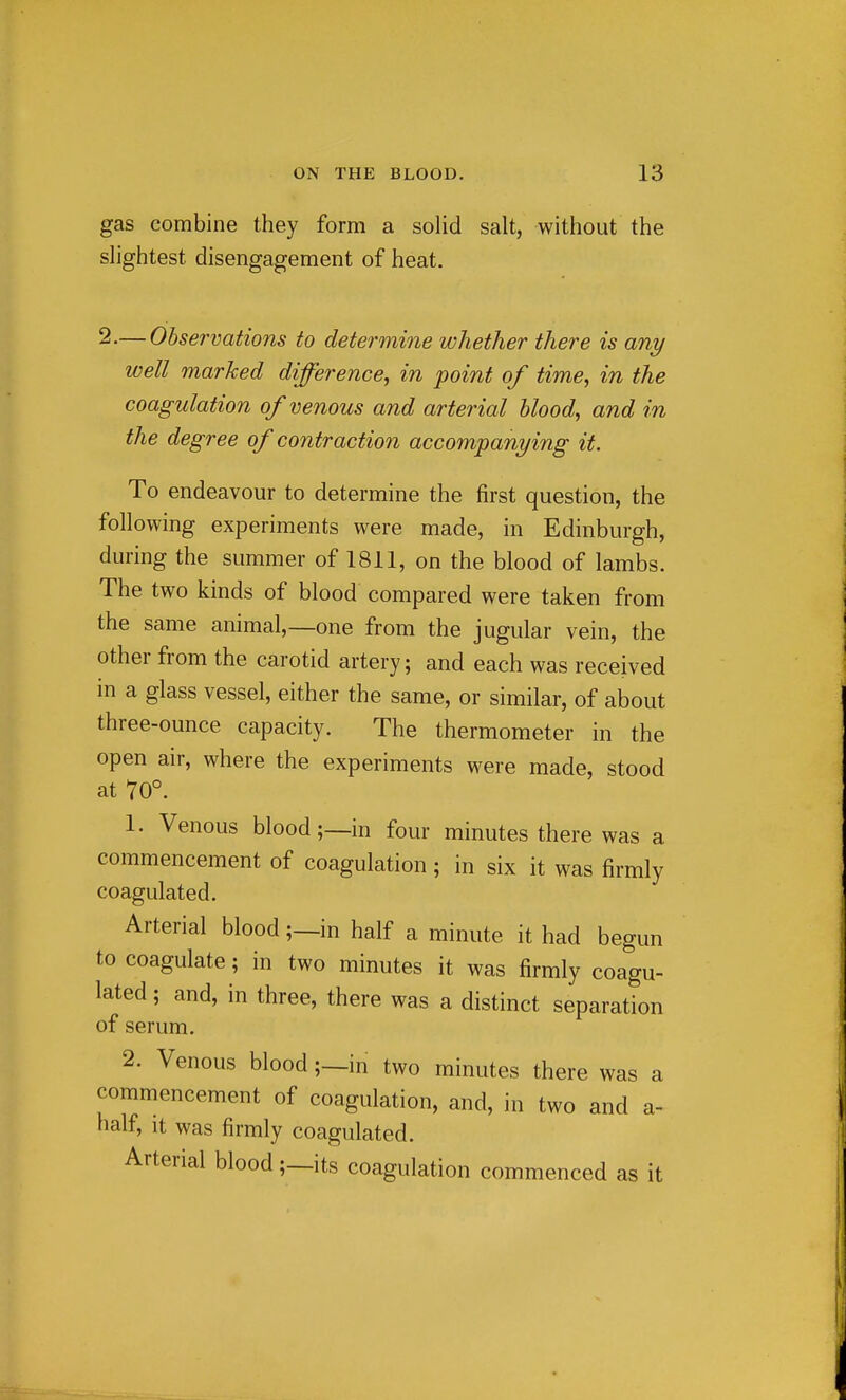 gas combine they form a solid salt, without the slightest disengagement of heat. 2.— Observations to determine whether there is any well marked difference, in point of time, in the coagulation of venous and arterial blood, and in the degree of contraction accompanying it. To endeavour to determine the first question, the following experiments were made, in Edinburgh, during the summer of 1811, on the blood of lambs. The two kinds of blood compared were taken from the same animal,—one from the jugular vein, the other from the carotid artery; and each was received in a glass vessel, either the same, or similar, of about three-ounce capacity. The thermometer in the open air, where the experiments were made, stood at 70°. 1. Venous blood;—in four minutes there was a commencement of coagulation; in six it was firmly coagulated. Arterial blood;—in half a minute it had begun to coagulate; in two minutes it was firmly coagu- lated ; and, in three, there was a distinct separation of serum. 2. Venous blood;—in two minutes there was a commencement of coagulation, and, in two and a- half, It was firmly coagulated. Arterial blood;—its coagulation commenced as it