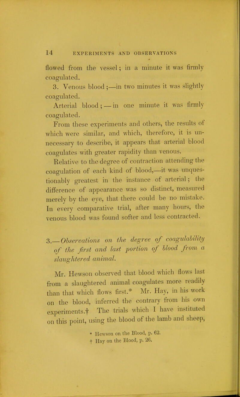 flowed from the vessel; in a minute it was firmly coagulated. 3. Venous blood;—in two minutes it was slightly coagulated. Arterial blood; — in one minute it was firmly coagulated. From these experiments and others, the results of which were similar, and which, therefore, it is un- necessary to describe, it appears that arterial blood coagulates with greater rapidity than venous. Relative to the degree of contraction attending the coagulation of each kind of blood,—it was unques- tionably greatest in the instance of arterial; the diff'erence of appearance was so distinct, measured merely by the eye, that there could be no mistake. In every comparative trial, after many hours, the venous blood was found softer and less contracted. 3.— Observations on the degree of coagulahility of the first and last portion of blood from a slaughtered animal. Mr. Hewson observed that blood which flows last from a slaughtered animal coagulates more readily than that which flows first.* Mr. Hay, in his work on the blood, inferred the contrary from his own experiments.! The trials which I have instituted on this point, using the blood of the lamb and sheep, * Hewson on the Blood, p. 62. t Hay on the Blood, p. 26.
