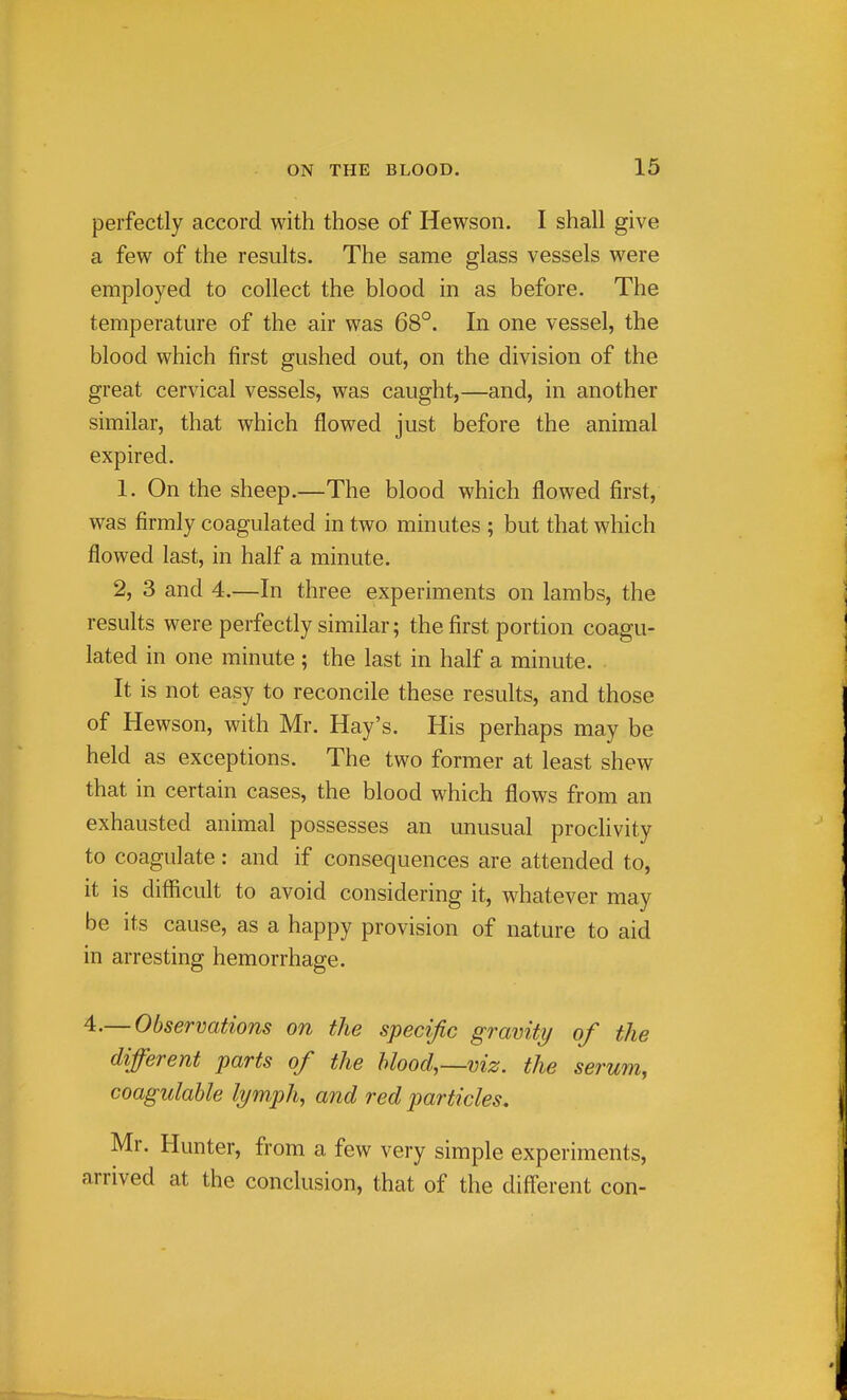 perfectly accord with those of Hewson. I shall give a few of the results. The same glass vessels were employed to collect the blood in as before. The temperature of the air was 68°. In one vessel, the blood which first gushed out, on the division of the great cervical vessels, was caught,—and, in another similar, that which flowed just before the animal expired. 1. On the sheep.—The blood which flowed first, was firmly coagulated in two minutes ; but that which flowed last, in half a minute. 2, 3 and 4.—In three experiments on lambs, the results were perfectly similar; the first portion coagu- lated in one minute ; the last in half a minute. It is not easy to reconcile these results, and those of Hewson, with Mr. Hay's. His perhaps may be held as exceptions. The two former at least shew that in certain cases, the blood which flows from an exhausted animal possesses an unusual proclivity to coagulate: and if consequences are attended to, it is difficult to avoid considering it, whatever may be its cause, as a happy provision of nature to aid in arresting hemorrhage. 4.— Observations on the specific gravity of the different parts of the Mood,—viz. the serum, coagulahle lymph, and red particles. Mr. Hunter, from a few very simple experiments, arrived at the conclusion, that of the diff'erent con-