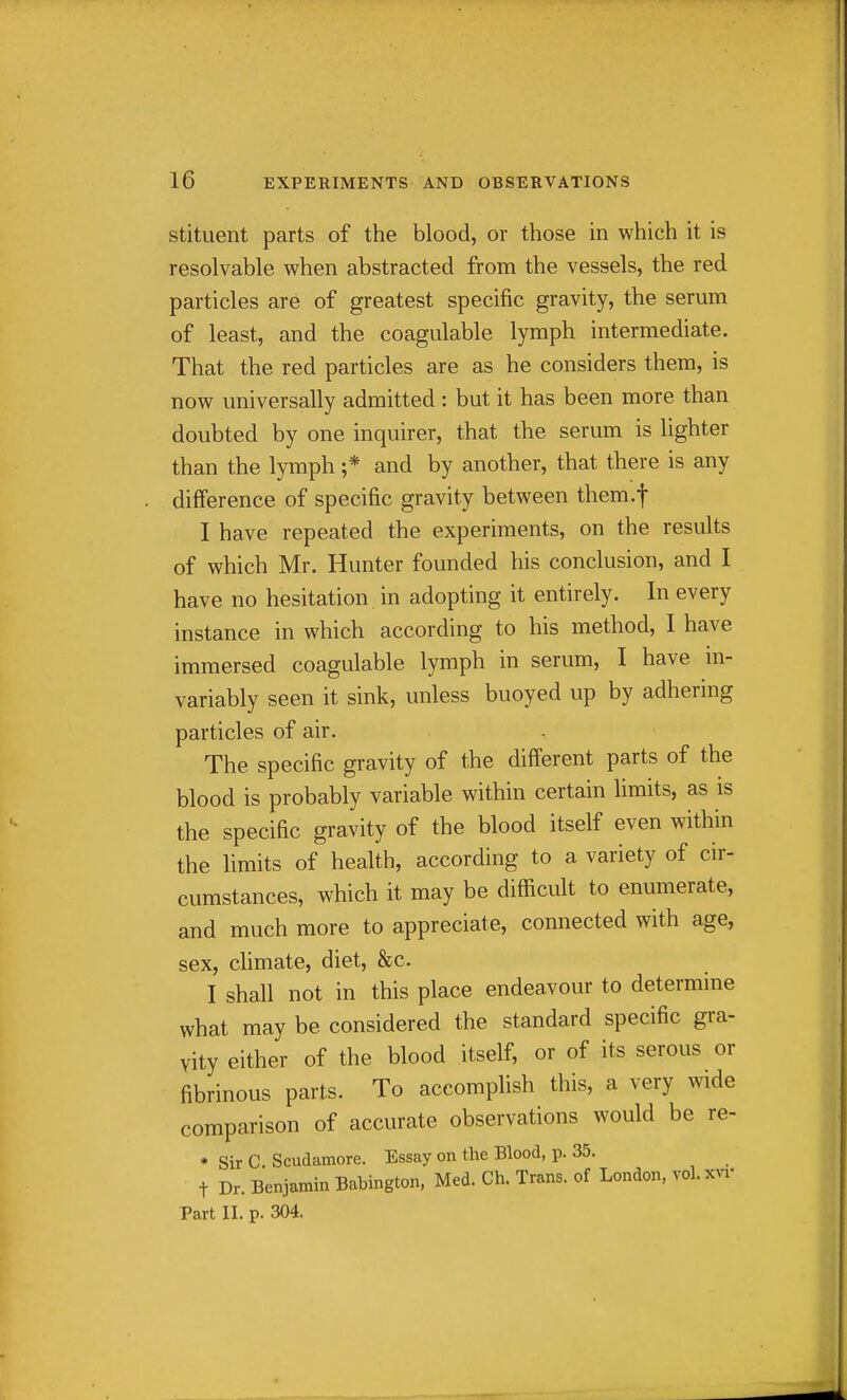 stituent parts of the blood, or those in which it is resolvable when abstracted from the vessels, the red particles are of greatest specific gravity, the serum of least, and the coagulable lymph intermediate. That the red particles are as he considers them, is now universally admitted : but it has been more than doubted by one inquirer, that the serum is lighter than the lymph ;* and by another, that there is any difference of specific gravity between them.f I have repeated the experiments, on the results of which Mr. Hunter founded his conclusion, and I have no hesitation in adopting it entirely. In every instance in which according to his method, I have immersed coagulable lymph in serum, I have in- variably seen it sink, unless buoyed up by adhering particles of air. The specific gravity of the different parts of the blood is probably variable within certain limits, as is the specific gravity of the blood itself even within the limits of health, according to a variety of cir- cumstances, which it may be difficult to enumerate, and much more to appreciate, connected with age, sex, climate, diet, &c. I shall not in this place endeavour to determine what may be considered the standard specific gra- vity either of the blood itself, or of its serous or fibrinous parts. To accomplish this, a very wide comparison of accurate observations would be re- * Sir C. Scudamore. Essay on the Blood, p. 35. t Dr. Benjamin Babington, Med. Ch. Trans, of London, vol.x^'^• Part II. p. 304.