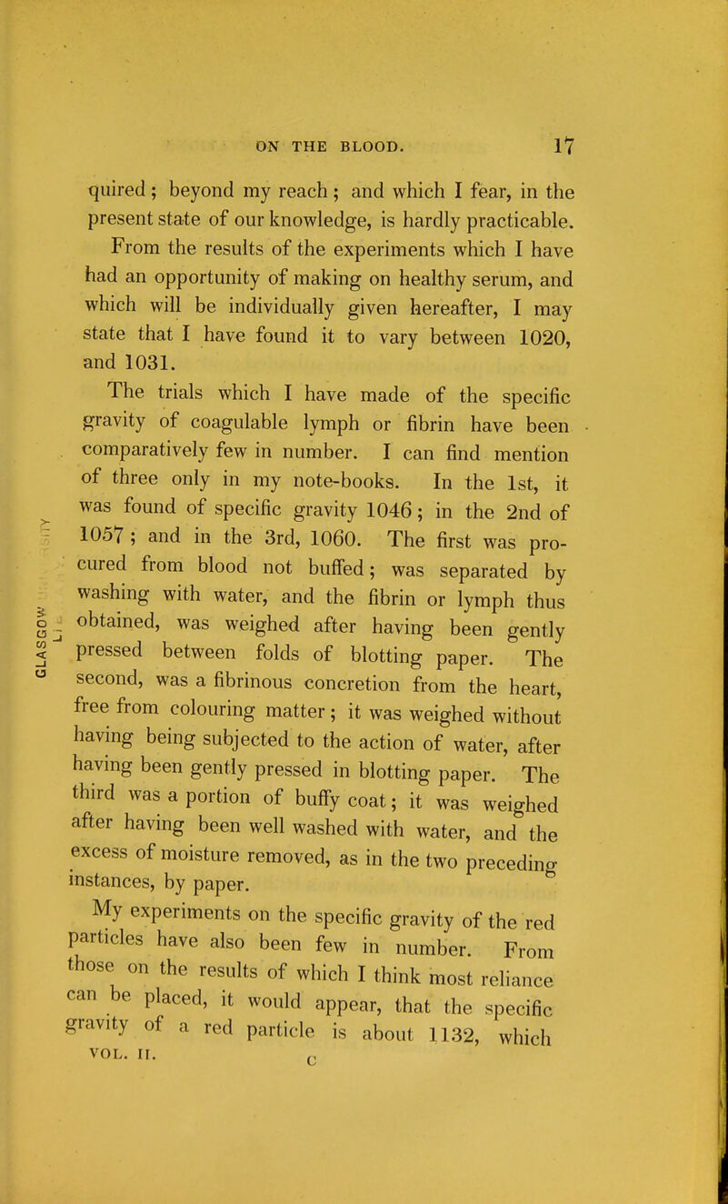 quired; beyond my reach; and which I fear, in the present state of our knowledge, is hardly practicable. From the results of the experiments which I have had an opportunity of making on healthy serum, and which will be individually given hereafter, I may state that I have found it to vary between 1020, and 1031. The trials which I have made of the specific gravity of coagulable lymph or fibrin have been comparatively few in number. I can find mention of three only in my note-books. In the 1st, it was found of specific gravity 1046; in the 2nd of 1057 ; and in the 3rd, 1060. The first was pro- cured from blood not buffed; was separated by washing with water, and the fibrin or lymph thus obtained, was weighed after having been gently pressed between folds of blotting paper. The second, was a fibrinous concretion from the heart, free from colouring matter; it was weighed without having being subjected to the action of water, after having been gently pressed in blotting paper. The third was a portion of bufFy coat; it was weighed after having been well washed with water, and the excess of moisture removed, as in the two precedino- instances, by paper. ^ My experiments on the specific gravity of the red particles have also been few in number. From those on the results of which I think most reliance can be placed, it would appear, that the specific gravity of a red particle is about 1132, which VOL. ir.