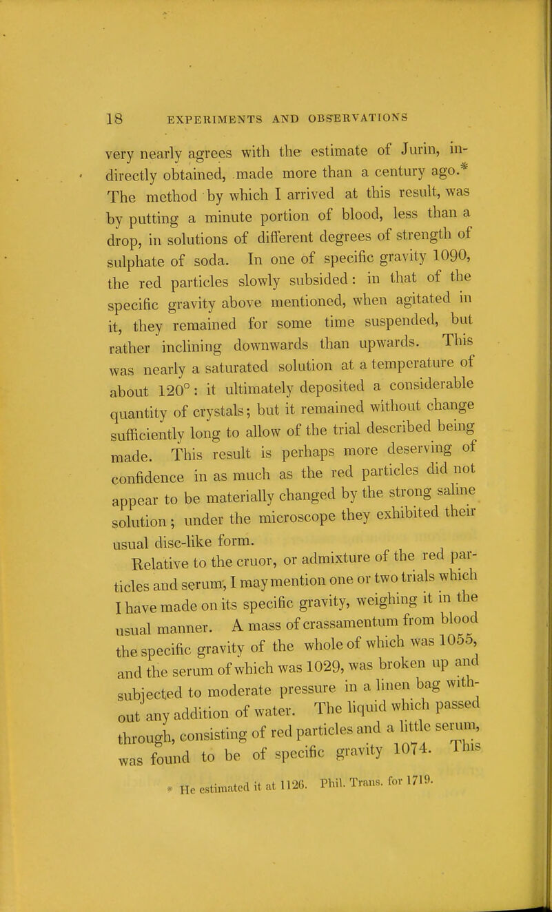 very nearly agrees with the estimate of Jurin, in- directly obtained, made more than a century ago.* The method by which I arrived at this result, was by putting a minute portion of blood, less than a drop, in solutions of different degrees of strength of sulphate of soda. In one of specific gravity 1090, the red particles slowly subsided: in that of the specific gravity above mentioned, when agitated m it, they remained for some time suspended, but rather inclining downwards than upwards. This was nearly a saturated solution at a temperature of about 120°: it ultimately deposited a considerable quantity of crystals; but it remained without change sufficiently long to allow of the trial described being made. This result is perhaps more deservmg of confidence in as much as the red particles did not appear to be materially changed by the strong sahne solution ; under the microscope they exhibited then- usual disc4ike form. Relative to the cruor, or admixture of the red par- ticles and serum-, I may mention one or two trials which I have made on its specific gravity, weighing it in the usual manner. A mass of crassamentum from blood the specific gravity of the whole of which was 1055 and the serum of which was 1029, was broken up and subiected to moderate pressure in a linen bag with- out any addition of water. The hquid which passed through, consisting of red particles and a little seriun was found to be of specific gravity 1074. This * He estimated it at 1126. Thil. Trans, for 1719-