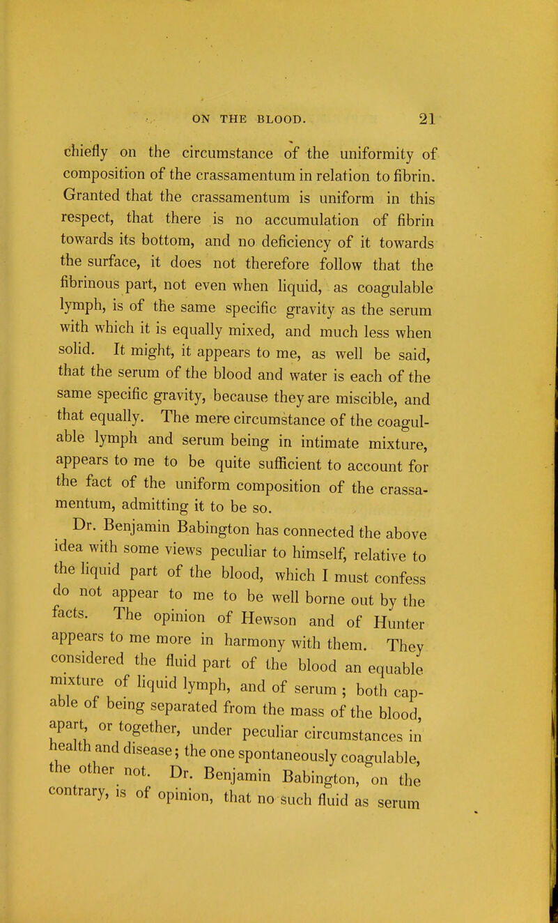 chiefly on the circumstance of the uniformity of composition of the crassamentum in relation to fibrin. Granted that the crassamentum is uniform in this respect, that there is no accumulation of fibrin towards its bottom, and no deficiency of it towards the surface, it does not therefore follow that the fibrinous part, not even when liquid, as coagulable lymph, is of the same specific gravity as the serum with which it is equally mixed, and much less when solid. It might, it appears to me, as well be said, that the serum of the blood and water is each of the same specific gravity, because they are miscible, and that equally. The mere circumstance of the coagul- able lymph and serum being in intimate mixture, appears to me to be quite sufficient to account for the fact of the uniform composition of the crassa- mentum, admitting it to be so. Dr. Benjamin Babington has connected the above idea with some views peculiar to himself, relative to the liquid part of the blood, which I must confess do not appear to me to be well borne out by the facts. The opinion of Hewson and of Hunter appears to me more in harmony with them. They considered the fluid part of the blood an equable mixture of liquid lymph, and of serum ; both cap- able of bemg separated from the mass of the blood apart or together, under peculiar circumstances in health and disease; the one spontaneously coagulable, the other not. Dr. Benjamin Babington, on the contrary, is of opinion, that no such fluid as serum