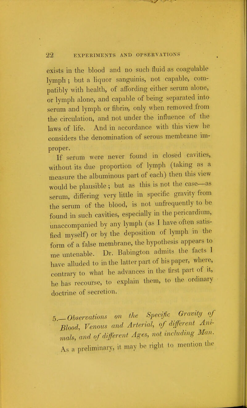 exists in the blood and no such fluid as coagulable lymph ; but a liquor sanguinis, not capable, com- patibly with health, of affording either serum alone, or lymph alone, and capable of being separated into serum and lymph or fibrin, only when removed .from the circulation, and not under the influence of the laws of life. And in accordance with this view he considers the denomination of serous membrane im- proper. If serum were never found in closed cavities, without its due proportion of lymph (taking as a measure the albuminous part of each) then this view would be plausible ; but as this is not the case—as serum, differing very little in specific gravity from the serum of the blood, is not unfrequently to be found in such cavities, especially in the pericardium, unaccompanied by any lymph (as I have often satis- fied myself) or by the deposition of lymph m the form of a false membrane, the hypothesis appears to me untenable. Dr. Babington admits the facts I have alluded to in the latter part of his paper, where, contrary to what he advances in the first part of it, he has recourse, to explain them, to the ordinary doctrine of secretion. ^Observations on the Specific Gravity of Blood, Venous and Arterial, of different Am- mals, and of different Ages, not vnchiding Man. As a preliminary, it may be right to mention the