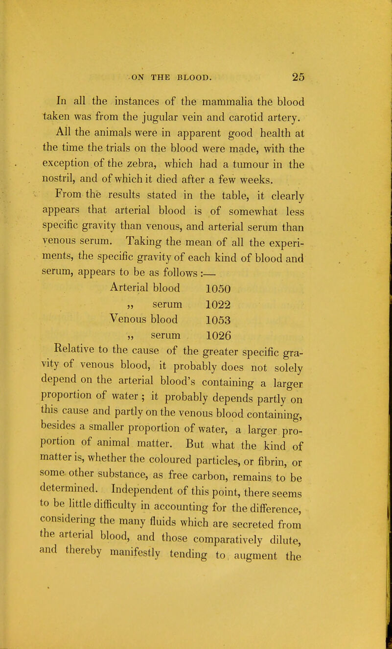 In all the instances of the mammalia the blood taken was from the jugular vein and carotid artery. All the animals were in apparent good health at the time the trials on the blood were made, with the exception of the zebra, which had a tumour in the nostril, and of which it died after a few weeks. From the results stated in the table, it clearly appears that arterial blood is of somewhat less specific gravity than venous, and arterial serum than venous serum. Taking the mean of all the experi- ments, the specific gravity of each kind of blood and serum, appears to be as follows :— Arterial blood 1050 „ serum 1022 Venous blood 1053 „ serum 1026 Relative to the cause of the greater specific gra- vity of venous blood, it probably does not solely depend on the arterial blood's containing a larger proportion of water ; it probably depends partly on this cause and partly on the venous blood containing, besides a smaller proportion of water, a larger pro- portion of animal matter. But what the kind of matter is, whether the coloured particles, or fibrin, or some, other substance, as free carbon, remains to be determined. Independent of this point, there seems to be little difficulty in accounting for the diff'erence, considering the many fluids which are secreted from the arterial blood, and those comparatively dilute, and thereby manifestly tending to augment the