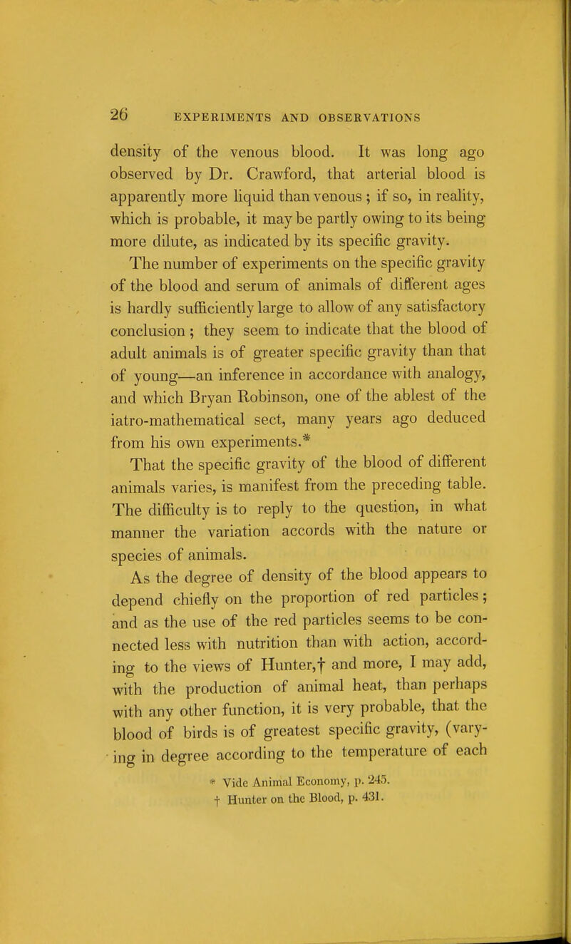 density of the venous blood. It was long ago observed by Dr. Crawford, that arterial blood is apparently more liquid than venous ; if so, in reality, which is probable, it may be partly owing to its being more dilute, as indicated by its specific gravity. The number of experiments on the specific gravity of the blood and serum of animals of different ages is hardly sufficiently large to allow of any satisfactory conclusion ; they seem to indicate that the blood of adult animals is of greater specific gravity than that of young—an inference in accordance with analogy, and which Bryan Robinson, one of the ablest of the iatro-mathematical sect, many years ago deduced from his own experiments.* That the specific gravity of the blood of diff'erent animals varies, is manifest from the preceding table. The difficulty is to reply to the question, in what manner the variation accords with the nature or species of animals. As the degree of density of the blood appears to depend chiefly on the proportion of red particles; and as the use of the red particles seems to be con- nected less with nutrition than with action, accord- ing to the views of Hunter,t and more, I may add, with the production of animal heat, than perhaps with any other function, it is very probable, that the blood of birds is of greatest specific gravity, (vary- ing in degree according to the temperature of each * Vide Animal Economy, p. 245. t Hunter on the Blood, p. 431.