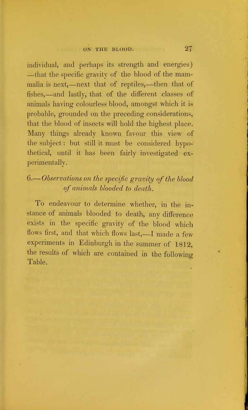 individual, and perhaps its strength and energies) —that the specific gravity of the blood of the mam- malia is next,—next that of reptiles,—then that of fishes,—and lastly, that of the different classes of animals having colourless blood, amongst which it is probable, grounded on the preceding considerations, that the blood of insects will hold the highest place. Many things already known favour this view of the subject: but still it must be considered hypo- thetical, until it has been fairly investigated ex- perimentally. 6.— Observations on the specific gravity of the blood of animals blooded to death. To endeavour to determine whether, in the in- stance of animals blooded to death, any difference exists in the specific gravity of the blood which flows first, and that which flows last,—I made a few experiments in Edinburgh in the summer of 1812, the results of which are contained in the following Table.