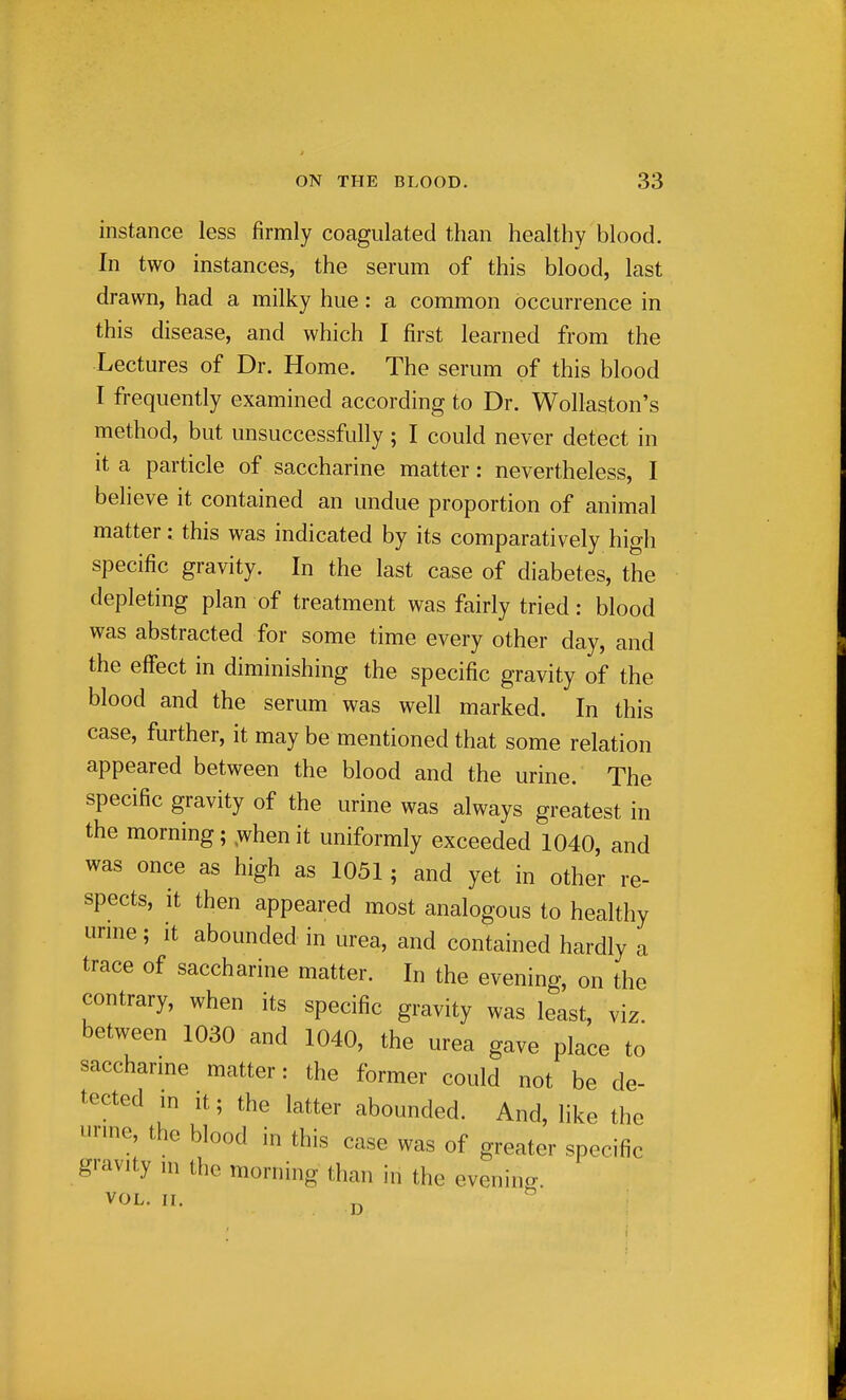 instance less firmly coagulated than healthy blood. In two instances, the serum of this blood, last drawn, had a milky hue: a common occurrence in this disease, and which I first learned from the Lectures of Dr. Home. The serum of this blood I frequently examined according to Dr. Wollaston's method, but unsuccessfully ; I could never detect in it a particle of saccharine matter: nevertheless, I believe it contained an undue proportion of animal matter; this was indicated by its comparatively high specific gravity. In the last case of diabetes, the depleting plan of treatment was fairly tried: blood was abstracted for some time every other day, and the effect in diminishing the specific gravity of the blood and the serum was well marked. In this case, further, it may be mentioned that some relation appeared between the blood and the urine. The specific gravity of the urine was always greatest in the morningwhen it uniformly exceeded 1040, and was once as high as 1051; and yet in other re- spects, it then appeared most analogous to healthy unne ; it abounded in urea, and contained hardly a trace of saccharine matter. In the evening, on the contrary, when its specific gravity was least, viz. between 1030 and 1040, the urea gave place to saccharme matter: the former could not be de- tected m it; the latter abounded. And, like the urme, the blood in this case was of greater specific gravity m the morning than in the evening. VOL. II. j3