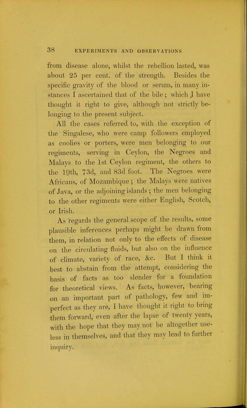 from disease alone, whilst the rebellion lasted, was about 25 per cent, of the strength. Besides the specific gravity of the blood or serum, in many in- stances I ascertained that of the bile; which I have thought it right to give, although not strictly be- longing to the present subject. All the cases referred to, with the exception of the Singalese, who were camp followers employed as coohes or porters, were men belonging to our regiments, serving in Ceylon, the Negroes and Malays to the 1st Ceylon regiment, the others to the 19th, 73d, and 83d foot. The Negroes were Africans, of Mozambique ; the Malays were natives of Java, or the adjoining islands; the men belonging to the other regiments were either English, Scotch, or Irish. As regards the general scope of the results, some plausible inferences perhaps might be drawn from them, in relation not only to the effects of disease on the circulating fluids, but also on the influence of climate, variety of race, &c. But I think it best to abstain from the attempt, considering the basis of facts as too slender for a foundation for theoretical views. As facts, however, bearing on an important part of pathology, few and im- perfect as they are, 1 have thought it right to bring them forward, even after the lapse of twenty years, with the hope that they may not be altogether use- less in themselves, and that they may lead to further inquiry.