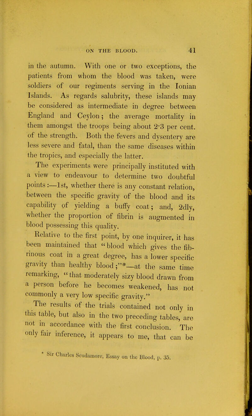 in the autumn. With one or two exceptions, the patients from whom the blood was taken, were soldiers of our regiments serving in the Ionian Islands. As regards salubrity, these islands may be considered as intermediate in degree between England and Ceylon; the average mortality in them amongst the troops being about 2-3 per cent, of the strength. Both the fevers and dysentery are less severe and fatal, than the same diseases within the tropics, and especially the latter. The experiments were principally instituted with a view to endeavour to determine two doubtful points:—1st, whether there is any constant relation, between the specific gravity of the blood and its capability pf yielding a buffy coat; and, 2dly, whether the proportion of fibrin is augmented in blood possessing this quality. Relative to the first point, by one inquirer, it has been maintained that  blood which gives the fib- rinous coat in a great degree, has a lower specific gravity than healthy blood ;*—at the same time remarking, that moderately sizy blood drawn from a person before he becomes weakened, has not commonly a very low specific gravity. The results of the trials contained not only in this table, but also in the two preceding tables, are not in accordance with the first conclusion. The only fair inference, it appears to me, that can be * Sir Charles Sciidamore, Essay on the Blood, p. 35.