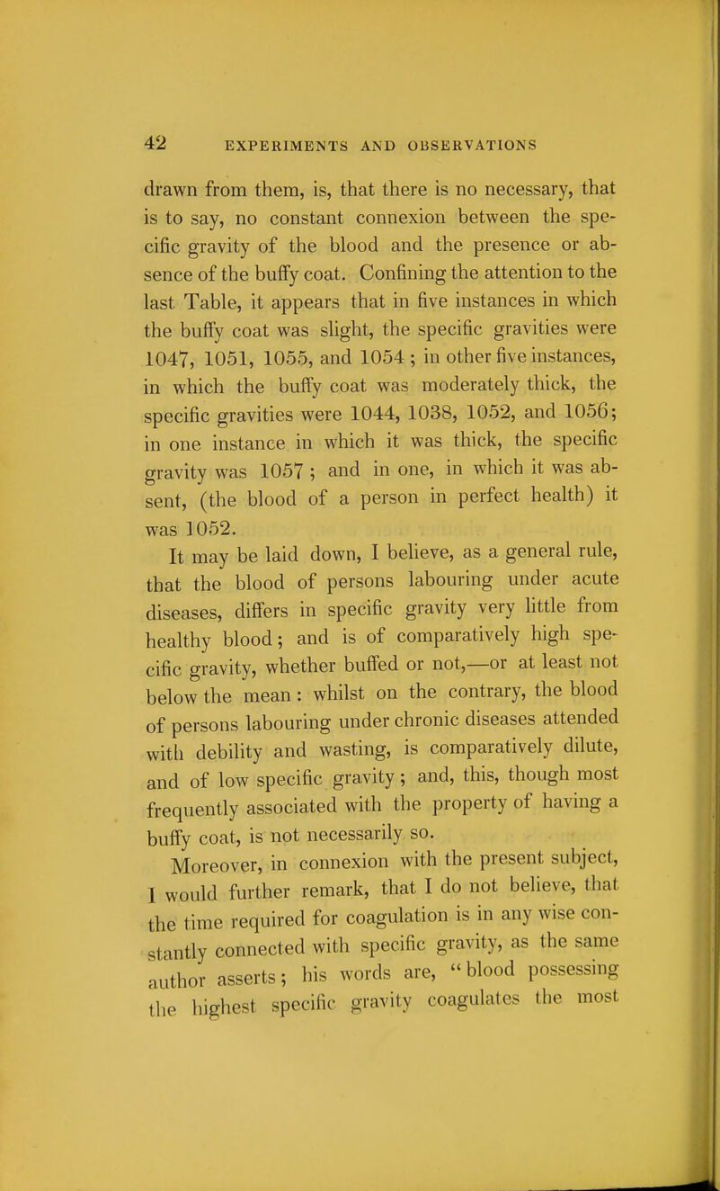 drawn from them, is, that there is no necessary, that is to say, no constant connexion between the spe- cific gravity of the blood and the presence or ab- sence of the buffy coat. Confining the attention to the last Table, it appears that in five instances in which the buffy coat was slight, the specific gravities were 1047, 1051, 1055, and 1054 ; in other five instances, in which the buffy coat was moderately thick, the specific gravities were 1044, 1038, 1052, and 1056; in one instance in which it was thick, the specific gravity was 1057 ; and in one, in which it was ab- sent, (the blood of a person in perfect health) it was 1052. It may be laid down, I believe, as a general rule, that the blood of persons labouring under acute diseases, differs in specific gravity very little from healthy blood; and is of comparatively high spe- cific gravity, whether buffed or not,—or at least not below the mean: whilst on the contrary, the blood of persons labouring under chronic diseases attended with debility and wasting, is comparatively dilute, and of low specific gravity; and, this, though most frequently associated with the property of having a buffy coat, is not necessarily so. Moreover, in connexion with the present subject, I would further remark, that I do not believe, that the time required for coagulation is in any wise con- stantly connected with specific gravity, as the same author asserts; his words are,  blood possessing the highest specific gravity coagulates the most