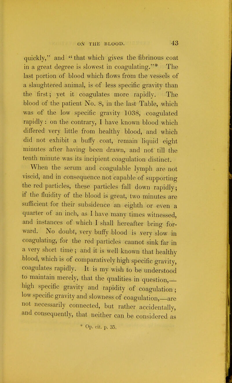 quickly, and  that which gives the fibrinous coat in a great degree is slowest in coagulating.* The last portion of blood which flows from the vessels of a slaughtered animal, is of less specific gravity than the first; yet it coagulates more rapidly. The blood of the patient No. 8, in the last Table, which was of the low specific gravity 1038, coagulated rapidly: on the contrary, I have known blood which differed very little from healthy blood, and which did not exhibit a buffy coat, remain liquid eight minutes after having been drawn, and not till the tenth minute was its incipient coagulation distinct. When the serum and coagulable lymph are not viscid, and in consequence not capable of supporting the red particles, these particles fall down rapidly; if the fluidity of the blood is great, two minutes are suflicient for their subsidence an eighth or even a quarter of an inch, as I have many times witnessed, and instances of which I shall hereafter bring for- ward. No doubt, very buffy blood is very slow in coagulating, for the red particles cannot sink far in a very short time ; and it is well known that healthy blood, which is of comparatively high specific gravity, coagulates rapidly. It is my wish to be understood to maintain merely, that the qualities in question,— high specific gravity and rapidity of coagulation; low specific gravity and slowness of coagulation,—are not necessarily connected, but rather accidentally, and consequently, that neither can be considered as * Op. cit. p. 35.