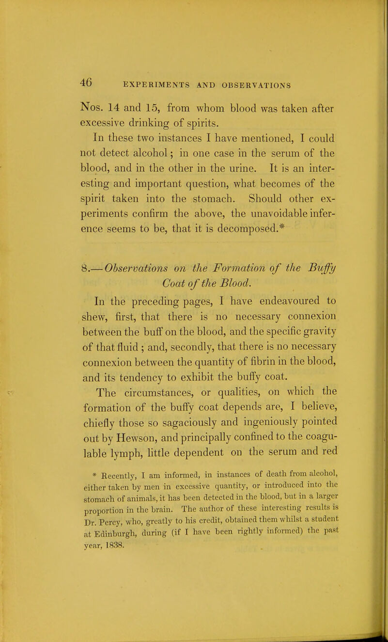 Nos. 14 and 15, from whom blood was taken after excessive drinking of spirits. In these two instances I have mentioned, I could not detect alcohol; in one case in the serum of the blood, and in the other in the urine. It is an inter- esting and important question, what becomes of the spirit taken into the stomach. Should other ex- periments confirm the above, the unavoidable infer- ence seems to be, that it is decomposed.* 8.— Observations on the Formation of the Buffy Coat of the Blood. In the preceding pages, I have endeavoured to shew, first, that there is no necessary connexion between the buff on the blood, and the specific gravity of that fluid ; and, secondly, that there is no necessary connexion between the quantity of fibrin in the blood, and its tendency to exhibit the buff'y coat. The circumstances, or qualities, on which the formation of the buffy coat depends are, I believe, chiefly those so sagaciously and ingeniously pointed out by Hewson, and principally confined to the coagu- lable lymph, httle dependent on the serum and red * Recently, I am informed, in instances of death from alcohol, either taken by men in excessive quantity, or introduced into the stomach of animals, it has been detected in the blood, but in a larger proportion in the brain. The author of these interesting results is Dr. Percy, who, greatly to his credit, obtained them whilst a student at Edinburgh, during (if I have been rightly informed) the past year, 1838.
