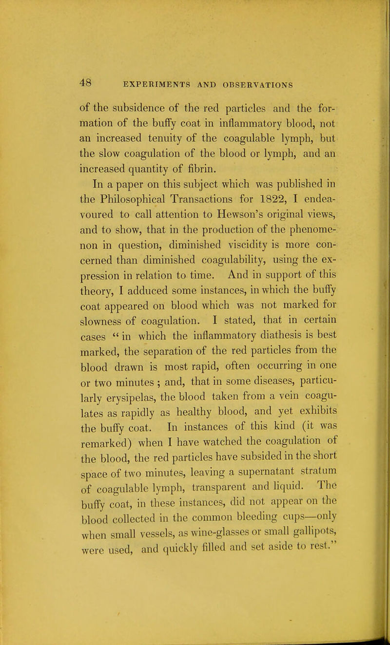 of the subsidence of the red particles and the for- mation of the bufFy coat in inflammatory blood, not an increased tenuity of the coagulable lymph, but the slow coagulation of the blood or lymph, and an increased quantity of fibrin. In a paper on this subject which was pubhshed in the Philosophical Transactions for 1822, I endea- voured to call attention to Hewson's original views, and to show, that in the production of the phenome- non in question, diminished viscidity is more con- cerned than diminished coagulability, using the ex- pression in relation to time. And in support of this theory, I adduced some instances, in which the huffy coat appeared on blood which was not marked for slowness of coagulation. I stated, that in certain cases  in which the inflammatory diathesis is best marked, the separation of the red particles from the blood drawn is most rapid, often occurring in one or two minutes ; and, that in some diseases, particu- larly erysipelas, the blood taken from a vein coagu- lates as rapidly as healthy blood, and yet exhibits the buffy coat. In instances of this kind (it was remarked) when I have watched the coagulation of the blood, the red particles have subsided in the short space of two minutes, leaving a supernatant stratum of coagulable lymph, transparent and liquid. The buffy coat, in these instances, did not appear on the blood collected in the common bleeding cups—only when small vessels, as wine-glasses or small gallipots, were used, and quickly filled and set aside to rest.
