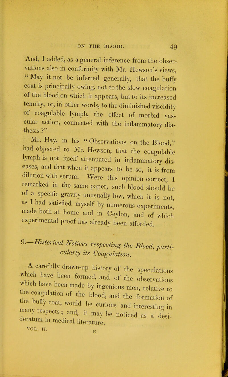 And, I added, as a general inference from the obser- vations also in conformity with Mr. Hewson's views,  May it not be inferred generally, that the bufFy coat is principally owing, not to the slow coagulation of the blood on which it appears, but to its increased tenuity, or, in other words, to the diminished viscidity of coagulable lymph, the effect of morbid vas- cular action, connected with the inflammatory dia- thesis ? Mr. Hay, in his  Observations on the Blood, had objected to Mr. Hewson, that the coagulable lymph is not itself attenuated in inflammatory dis- eases, and that when it appears to be so, it is from dflution with serum. Were this opinion correct, I remarked in the same paper, such blood should be of a specific gravity unusually low, which it is not as I had satisfied myself by numerous experiments,' made both at home and in Ceylon, and of which experimental proof has already been aff-orded. ^.-Historical Notices respecting the Blood, parti- cularly its Coagulation. A carefully drawn-up history of the speculations which have been formed, and of the observations which have been made by ingenious men, relative to he coagulation of the blood, and the formation of the buffy coat, would be curious and interesting in many respects; and, it maybe noticed as a desi- deratum in medical literature. VOL. II, E