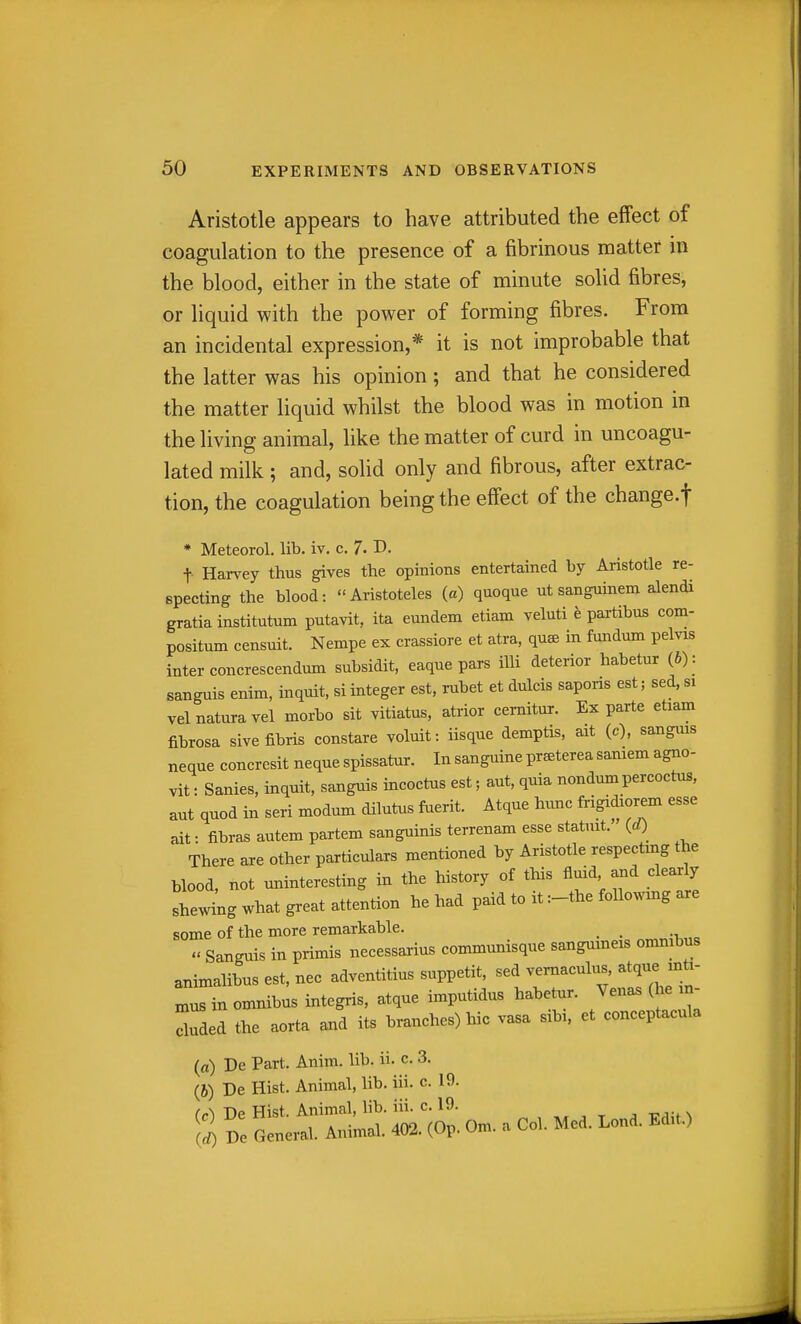 Aristotle appears to have attributed the effect of coagulation to the presence of a fibrinous matter in the blood, either in the state of minute solid fibres, or liquid with the power of forming fibres. From an incidental expression,* it is not improbable that the latter was his opinion; and that he considered the matter liquid whilst the blood was in motion in the living animal, like the matter of curd in uncoagu- lated milk ; and, solid only and fibrous, after extrac- tion, the coagulation being the effect of the change.f * Meteorol. lib. iv. c. 7- I>. t Harvey thus gives the opinions entertained by Aristotle re- specting the blood: Aristoteles (a) quoque ut sanguinem alendi gratia institutum putavit, ita eundem etiam veluti e partibus com- positum censuit. Nempe ex crassiore et atra, quee in fundum pelvis inter concrescendum subsidit, eaque pars iUi deterior habetur {b): sanguis enim, inquit, si integer est, rubet et dulcis saporis est; sed, si velnaturavel morbo sit vitiatus, atrior cemitur. Ex parte etiam fibrosa sivefibris constare voluit: iisque demptis, ait (c), sangins neque concresit neque spissatur. In sanguine pr^terea saniem agno- vit: Sanies, inquit, sanguis incoctus est; aut, quia nondum percoctus, aut quod in sen modum dilutus faerit. Atque himc frigidiorem esse ait: fibras autem partem sanguinis terrenam esse statnit. (d) There are other particulars mentioned by Aristotle respecting the blood, not uninteresting in the history of this fluid and clearly shewing what great attention he had paid to it :-the followmg are some of the more remarkable.  Sanguis in primis necessarius communisque sangumeis omnibus animalibus est, nee adventitius suppetit, sed vernaculus. atque m^^^^ nius in omnibus integris, atque imputidus habetur. Venas (he m- Xded the aorta and its branches) hie vasa sibi. et conceptacula («) De Part. Anim. lib. ii. c. 3. (b) De Hist. Animal, lib. iii. c. 19. (c) De Hist. Animal, lib. iii. c. 19. „ , , , TTdit ^ S De General. Animal. 402. (Op. Om. a Col. Med. Lond. Ed,t.)