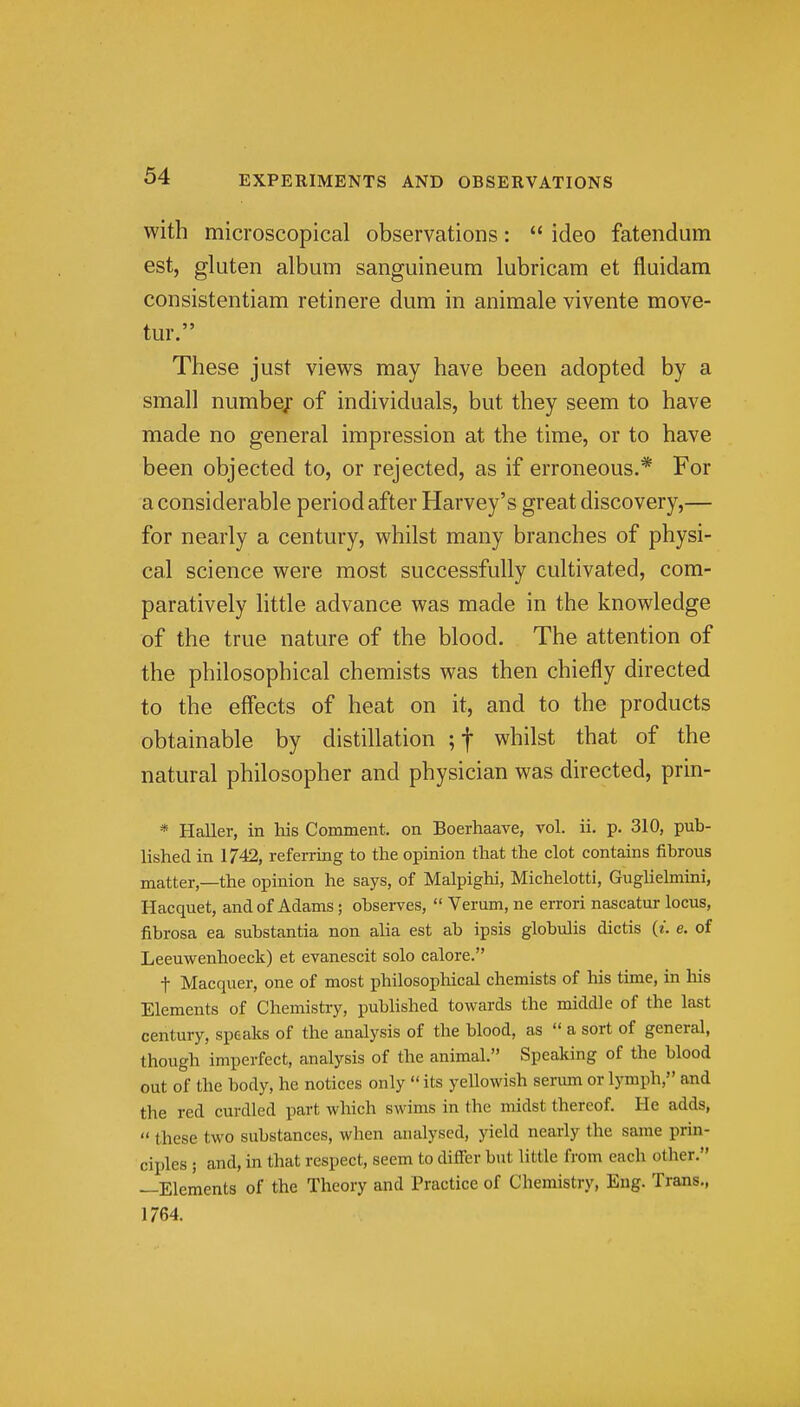 with microscopical observations:  ideo fatendum est, gluten album sanguineum lubricam et fluidam consistentiam retinere dum in animale vivente move- tur. These just views may have been adopted by a small number of individuals, but they seem to have made no general impression at the time, or to have been objected to, or rejected, as if erroneous.* For a considerable period after Harvey's great discovery,— for nearly a century, whilst many branches of physi- cal science were most successfully cultivated, com- paratively little advance was made in the knowledge of the true nature of the blood. The attention of the philosophical chemists was then chiefly directed to the effects of heat on it, and to the products obtainable by distillation ;t whilst that of the natural philosopher and physician was directed, prin- * Haller, in his Comment, on Boerhaave, vol. ii. p. 310, pub- lished in 1742, referring to the opinion that the clot contains fibrous matter,—the opinion he says, of Malpighi, Michelotti, Guglielmmi, Hacquet, and of Adams; observes,  Varum, ne errori nascatur locus, fibrosa ea substantia non alia est ab ipsis globulis dictis {i. e. of Leeuwenhoeclc) et evanescit solo calore. t Macquer, one of most philosophical chemists of his time, in his Elements of Chemistry, published towards the middle of the last century, speaks of the analysis of the blood, as  a sort of general, though imperfect, analysis of the animal. Speaking of the blood out of the body, he notices only  its yellowish serum or l5Tnph, and the red curdled part which swims in the midst thereof. He adds,  these two substances, when analysed, yield nearly the same prin- ciples ; and, in that respect, seem to differ but little from each other. —Elements of the Theory and Practice of Chemistry, Eng. Trans., 1764.