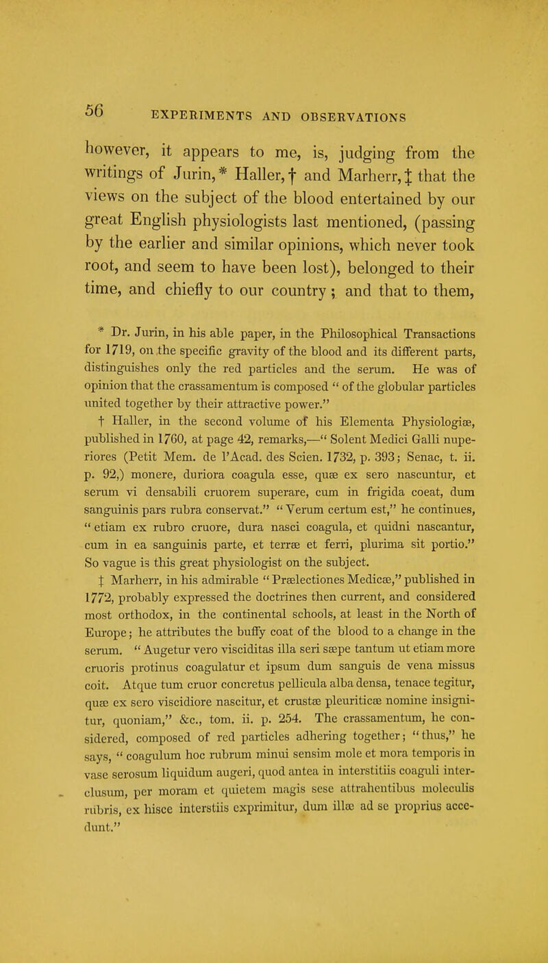 however, it appears to me, is, judging from the writings of Jurin,* Haller,t and Marherr,J that the views on the subject of the blood entertained by our great Enghsh physiologists last mentioned, (passing by the earlier and similar opinions, which never took root, and seem to have been lost), belonged to their time, and chiefly to our country; and that to them, * Dr. Jurin, in his able paper, in the Philosophical Transactions for 1719, on the specific gravity of the blood and its different parts, distinguishes only the red particles and the serum. He was of opinion that the crassamentum is composed  of the globular particles united together by their attractive power. t Haller, in the second volume of his Elementa Physiologise, published in 1760, at page 42, remarks,— Solent Medici Galli nupe- riores (Petit Mem. de I'Acad. des Scien. 1732, p. 393; Senac, t. ii. p. 92,) monere, duriora coagula esse, quae ex sero nascuntur, et seram vi densabili cruorem superare, cum in frigida coeat, dum sanguinis pars rubra conservat.  Veram certum est, he continues,  etiam ex rubro cruore, dura nasci coagula, et quidni nascantur, cum in ea sanguinis parte, et terrae et ferri, plurima sit portio. So vague is this great physiologist on the subject. X Marherr, in his admirable  Prselectiones Medicae, published in 1772, probably expressed the doctrines then current, and considered most orthodox, in the continental schools, at least in the North of Europe; he attributes the buffy coat of the blood to a change in the serum.  Augetur vero visciditas ilia sen ssepe tantum ut etiam more cruoris protinus coagulatur et ipsum dmn sanguis de vena missus coit. Atque turn cruor concretus pellicula alba densa, tenace tegitur, quse ex sero viscidiore nascitur, et crustse pleuriticae nomine insigni- tur, quoniam, &c., tom. ii. p. 254. The crassamentum, he con- sidered, composed of red particles adhering together; thus, he says,  coagulum hoc rubrum minui sensim mole et mora temporis in vase serosum liquidum augeri, quod antea in interstitiis coaguli inter- clusum, per moram et quietem magis sese attrahentibus moleculis nibris, ex hisce interstiis exprimitur, dura illae ad se proprius acce- dunt.
