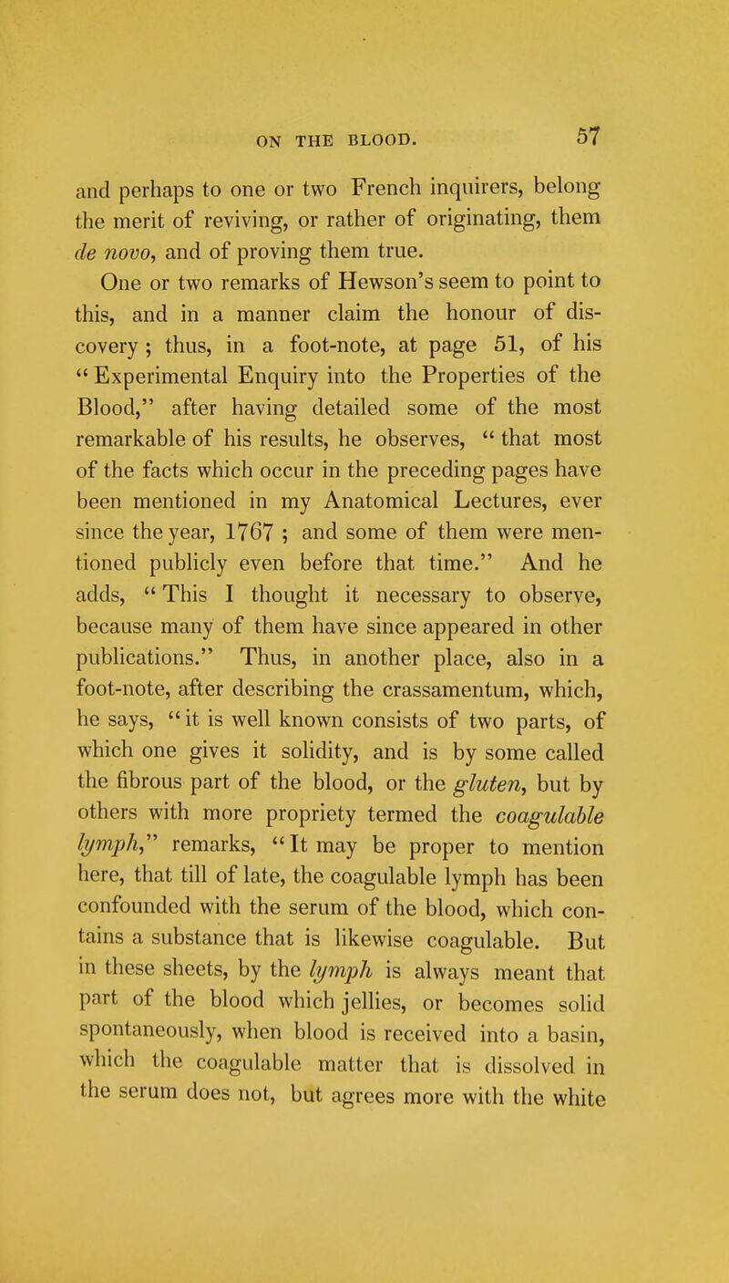 and perhaps to one or two French inquirers, belong the merit of reviving, or rather of originating, them de novo, and of proving them true. One or two remarks of Hewson's seem to point to this, and in a manner claim the honour of dis- covery ; thus, in a foot-note, at page 51, of his  Experimental Enquiry into the Properties of the Blood, after having detailed some of the most remarkable of his results, he observes,  that most of the facts which occur in the preceding pages have been mentioned in my Anatomical Lectures, ever since the year, 1767 ; and some of them were men- tioned publicly even before that time. And he adds,  This I thought it necessary to observe, because many of them have since appeared in other publications. Thus, in another place, also in a foot-note, after describing the crassamentum, which, he says, it is well known consists of two parts, of which one gives it solidity, and is by some called the fibrous part of the blood, or the gluten, but by others with more propriety termed the coagulahle lymph,' remarks, It may be proper to mention here, that till of late, the coagulable lymph has been confounded with the serum of the blood, which con- tains a substance that is likewise coagulable. But in these sheets, by the lymph is always meant that part of the blood which jellies, or becomes solid spontaneously, when blood is received into a basin, which the coagulable matter that is dissolved in the serum does not, but agrees more with the white