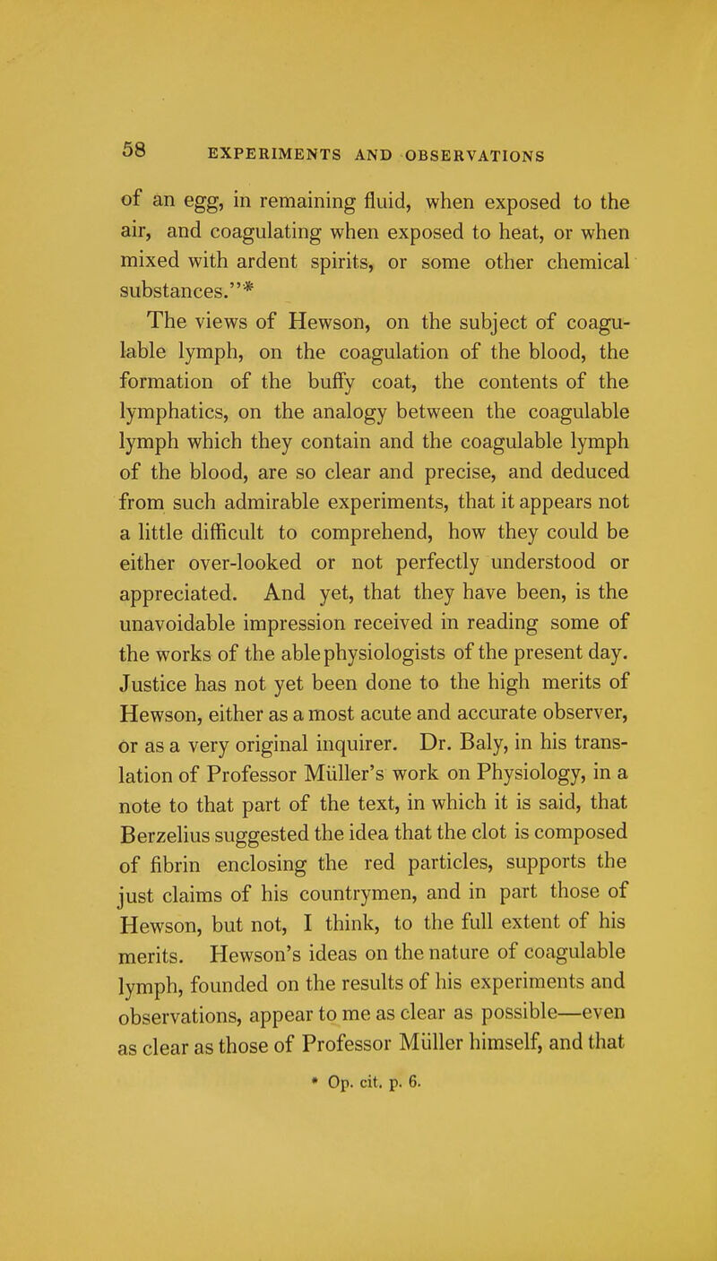 of an egg, in remaining fluid, when exposed to the air, and coagulating when exposed to heat, or when mixed with ardent spirits, or some other chemical substances.* The views of Hewson, on the subject of coagu- lable lymph, on the coagulation of the blood, the formation of the buffy coat, the contents of the lymphatics, on the analogy between the coagulable lymph which they contain and the coagulable lymph of the blood, are so clear and precise, and deduced from such admirable experiments, that it appears not a little difficult to comprehend, how they could be either over-looked or not perfectly understood or appreciated. And yet, that they have been, is the unavoidable impression received in reading some of the works of the able physiologists of the present day. Justice has not yet been done to the high merits of Hewson, either as a most acute and accurate observer, or as a very original inquirer. Dr. Baly, in his trans- lation of Professor Miiller's work on Physiology, in a note to that part of the text, in which it is said, that Berzelius suggested the idea that the clot is composed of fibrin enclosing the red particles, supports the just claims of his countrymen, and in part those of Hewson, but not, I think, to the full extent of his merits. Hewson's ideas on the nature of coagulable lymph, founded on the results of his experiments and observations, appear to me as clear as possible—even as clear as those of Professor Miiller himself, and that * Op. cit. p. 6.