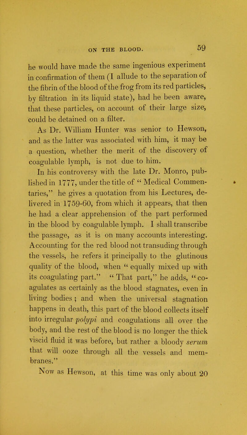 he would have made the same ingenious experiment in confirmation of them (I allude to the separation of the fibrin of the blood of the frog from its red particles, by filtration in its liquid state), had he been aware, that these particles, on account of their large size, could be detained on a filter. As Dr. William Hunter was senior to Hewson, and as the latter was associated with him, it may be a question, whether the merit of the discovery of coagulable lymph, is not due to him. In his controversy with the late Dr. Monro, pub- lished in 1777, under the title of  Medical Commen- * taries, he gives a quotation from his Lectures, de- livered in 1759-60, from which it appears, that then he had a clear apprehension of the part performed in the blood by coagulable lymph. I shall transcribe the passage, as it is on many accounts interesting. Accounting for the red blood not transuding through the vessels, he refers it principally to the glutinous quahty of the blood, when  equally mixed up with its coagulating part.  That part, he adds,  co- agulates as certainly as the blood stagnates, even in living bodies ; and when the universal stagnation happens in death, this part of the blood collects itself into irregular yolypi and coagulations all over the body, and the rest of the blood is no longer the thick viscid fluid it was before, but rather a bloody serum that will ooze through all the vessels and mem- branes. Now as Hewson, at this time was only about 20