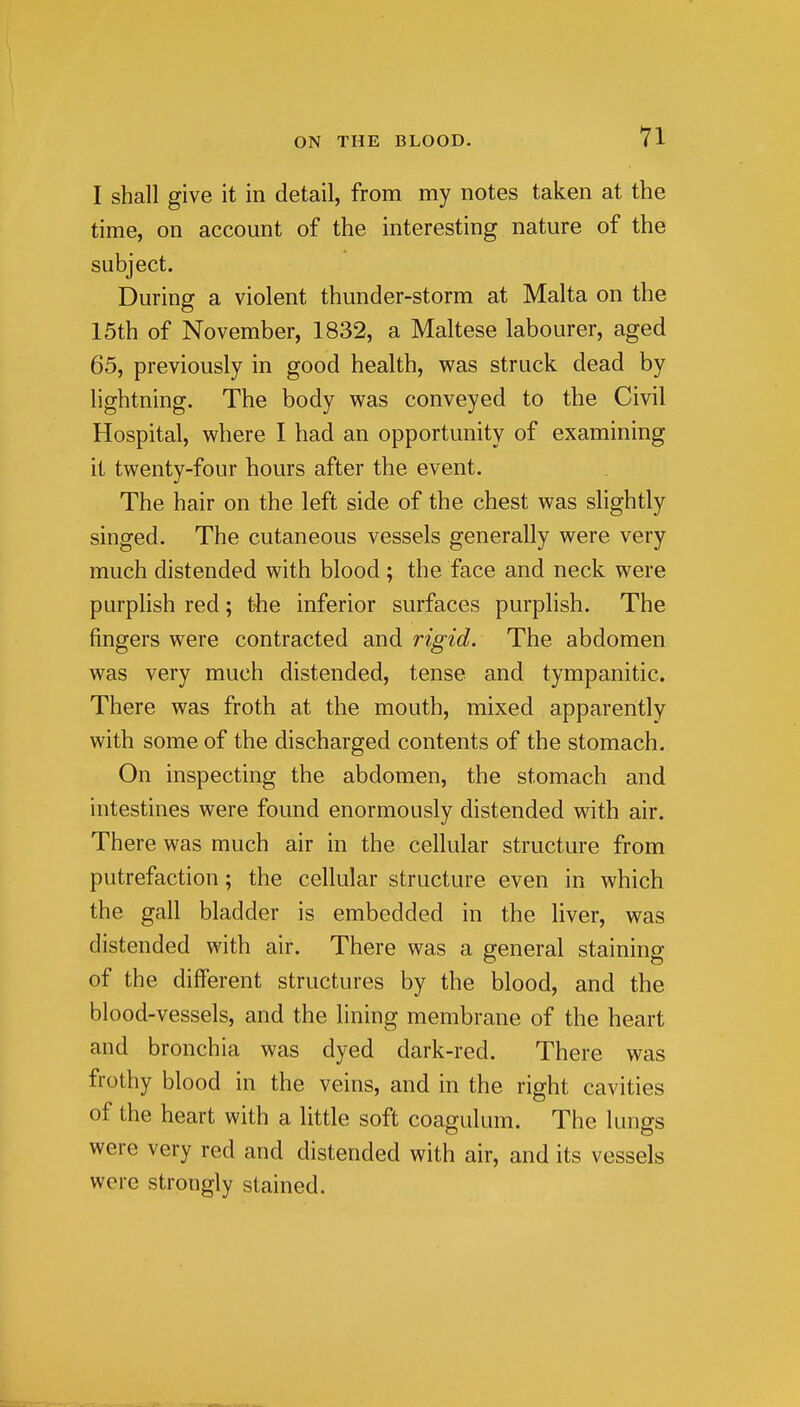 I shall give it in detail, from my notes taken at the time, on account of the interesting nature of the subject. During a violent thunder-storm at Malta on the 15th of November, 1832, a Maltese labourer, aged 65, previously in good health, was struck dead by lightning. The body was conveyed to the Civil Hospital, where I had an opportunity of examining it twenty-four hours after the event. The hair on the left side of the chest was slightly singed. The cutaneous vessels generally were very much distended with blood; the face and neck were purplish red; the inferior surfaces purplish. The fingers were contracted and rigid. The abdomen was very much distended, tense and tympanitic. There was froth at the mouth, mixed apparently with some of the discharged contents of the stomach. On inspecting the abdomen, the stomach and intestines were found enormously distended with air. There was much air in the cellular structure from putrefaction; the cellular structure even in which the gall bladder is embedded in the liver, was distended with air. There was a general staining of the different structures by the blood, and the blood-vessels, and the lining membrane of the heart and bronchia was dyed dark-red. There was frothy blood in the veins, and in the right cavities of the heart with a little soft coagulum. The kuigs were very red and distended with air, and its vessels were strongly stained.