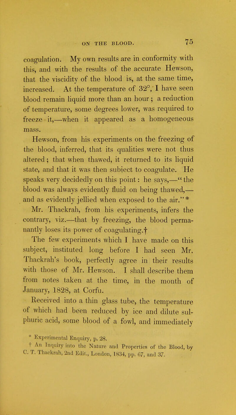 coagulation. My own results are in conformity with this, and with the results of the accurate Hewson, that the viscidity of the blood is, at the same time, increased. At the temperature of 32°,' I have seen blood remain liquid more than an hour ; a reduction of temperature, some degrees lower, was required to freeze it,—when it appeared as a homogeneous mass. Hewson, from his experiments on the freezing of the blood, inferred, that its qualities were not thus altered; that when thawed, it returned to its liquid state, and that it was then subject to coagulate. He speaks very decidedly on this point: he says,— the blood was always evidently fluid on being thawed,— and as evidently jellied when exposed to the air.* Mr. Thackrah, from his experiments, infers the contrary, viz.—that by freezing, the blood perma- nantly loses its power of coagulating.-j- The few experiments which I have made on this subject, instituted long before I had seen Mr. Thackrah's book, perfectly agree in their results with those of Mr. Hewson. I shall describe them from notes taken at the time, in the month of January, 1828, at Corfu. Received into a thin glass tube, the temperature of which had been reduced by ice and dilute sul- phuric acid, some blood of a fowl, and immediately * Experimental Enquiry, p. 28. t An Inriuiry into the Nature and Properties of the Blood, by C. T. Thackrah, 2nd Edit., London, 1834, pp. 07, and 37.
