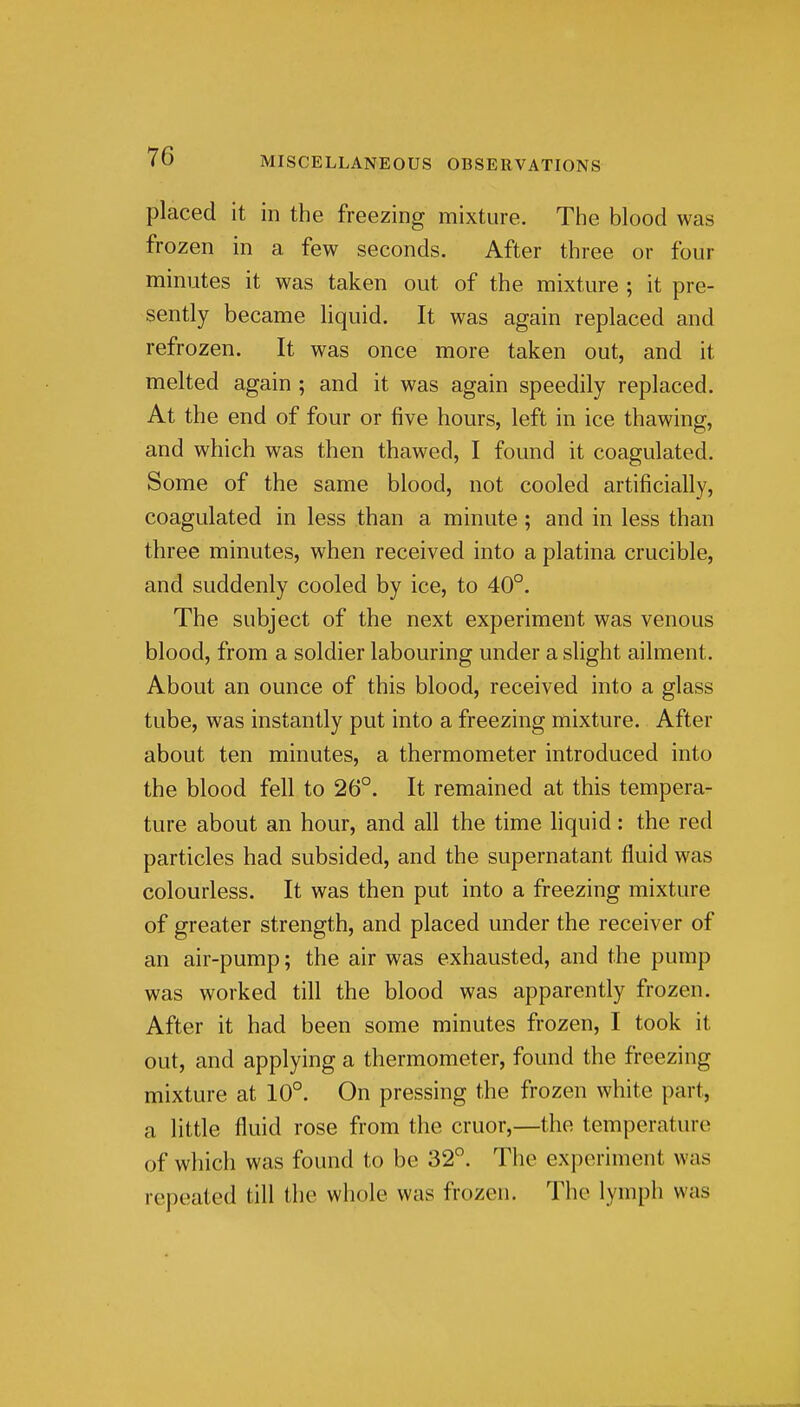 placed it in the freezing mixture. The blood was frozen in a few seconds. After three or four minutes it was taken out of the mixture ; it pre- sently became liquid. It was again replaced and refrozen. It was once more taken out, and it melted again ; and it was again speedily replaced. At the end of four or five hours, left in ice thawing, and which was then thawed, I found it coagulated. Some of the same blood, not cooled artificially, coagulated in less than a minute; and in less than three minutes, when received into a platina crucible, and suddenly cooled by ice, to 40°. The subject of the next experiment was venous blood, from a soldier labouring under a slight ailment. About an ounce of this blood, received into a glass tube, was instantly put into a freezing mixture. After about ten minutes, a thermometer introduced into the blood fell to 26°. It remained at this tempera- ture about an hour, and all the time liquid : the red particles had subsided, and the supernatant fluid was colourless. It was then put into a freezing mixture of greater strength, and placed under the receiver of an air-pump; the air was exhausted, and the pump was worked till the blood was apparently frozen. After it had been some minutes frozen, I took it out, and applying a thermometer, found the freezing mixture at 10°. On pressing the frozen white part, a little fluid rose from the cruor,—the temperature of which was found to be 32°. The experiment was repeated till the whole was frozen. The lymph was