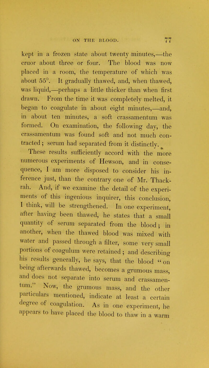 kept in a frozen state about twenty minutes,—the cruor about three or four. The blood was now placed in a room, the temperature of which was about 55°. It gradually thawed, and, when thawed, was liquid,—perhaps a httle thicker than when first drawn. From the tinie it was completely melted, it began to coagulate in about eight minutes,—and, in about ten minutes, a soft crassamentum was formed. On examination, the following day, the crassamentum was found soft and not much con- tracted ; serum had separated from it distinctly. These results sufficiently accord with the more numerous experiments of Hewson, and in conse- quence, I am more disposed to consider his in- ference just, than the contrary one of Mr. Thack- rah. And, if we examine the detail of the experi- ments of this ingenious inquirer, this conclusion, I think, will be strengthened. In one experiment, after having been thawed, he states that a small quantity of serum separated from the blood; in another, when the thawed blood was mixed with water and passed through a filter, some very small portions of coagulum were retained ; and describing his results generally, he says, that the blood  on being afterwards thawed, becomes a grumous mass, and does not separate into serum and crassamen- tum. Now, the grumous mass, and the other particulars mentioned, indicate at least a certain degree of coagulation. As in one experiment, he appears to have placed the blood to thaw in a warm I