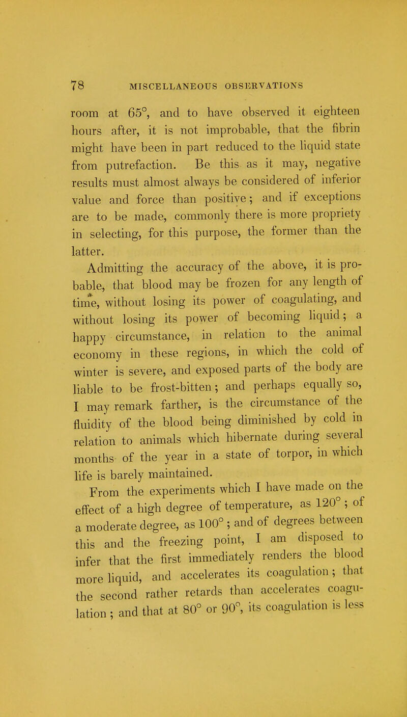 room at 65°, and to have observed it eighteen hours after, it is not improbable, that the fibrin might have been in part reduced to the liquid state from putrefaction. Be this as it may, negative results must almost always be considered of inferior value and force than positive; and if exceptions are to be made, commonly there is more propriety in selecting, for this purpose, the former than the latter. Admitting the accuracy of the above, it is pro- bable, that blood may be frozen for any length of tim*e, without losing its power of coagulating, and without losing its power of becoming liquid; a happy circumstance, in relation to the animal economy in these regions, in which the cold of winter is severe, and exposed parts of the body are liable to be frost-bitten; and perhaps equally so, I may remark farther, is the circumstance of the fluidity of the blood being diminished by cold in relation to animals which hibernate during several months of the year in a state of torpor, in which life is barely maintained. From the experiments which I have made on the effect of a high degree of temperature, as 120° ; of a moderate degree, as 100° ; and of degrees between this and the freezing point, I am disposed to infer that the first immediately renders the blood more hquid, and accelerates its coagulation; that the second rather retards than accelerates coagu- lation ; and that at 80° or 90°, its coagulation is less