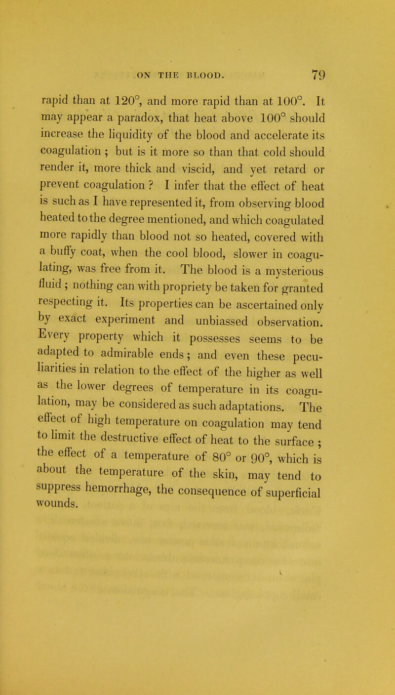 rapid than at 120° and more rapid than at 100°. It may appear a paradox, that heat above 100° should increase the liquidity of the blood and accelerate its coagulation ; but is it more so than that cold should render it, more thick and viscid, and yet retard or prevent coagulation ? I infer that the effect of heat is such as I have represented it, from observing blood heated to the degree mentioned, and which coagulated more rapidly than blood not so heated, covered with a buffy coat, when the cool blood, slower in coagu- lating, was free from it. The blood is a mysterious fluid ; nothing can with propriety be taken for granted respecting it. Its properties can be ascertained only by exact experiment and unbiassed observation. Every property which it possesses seems to be adapted to admirable ends; and even these pecu- liarities in relation to the effect of the higher as well as the lower degrees of temperature in its coagu- lation, may be considered as such adaptations. The effect of high temperature on coagulation may tend to limit the destructive effect of heat to the surface ; the effect of a temperature of 80° or 90°, which is about the temperature of the skin, may tend to suppress hemorrhage, the consequence of superficial wounds.