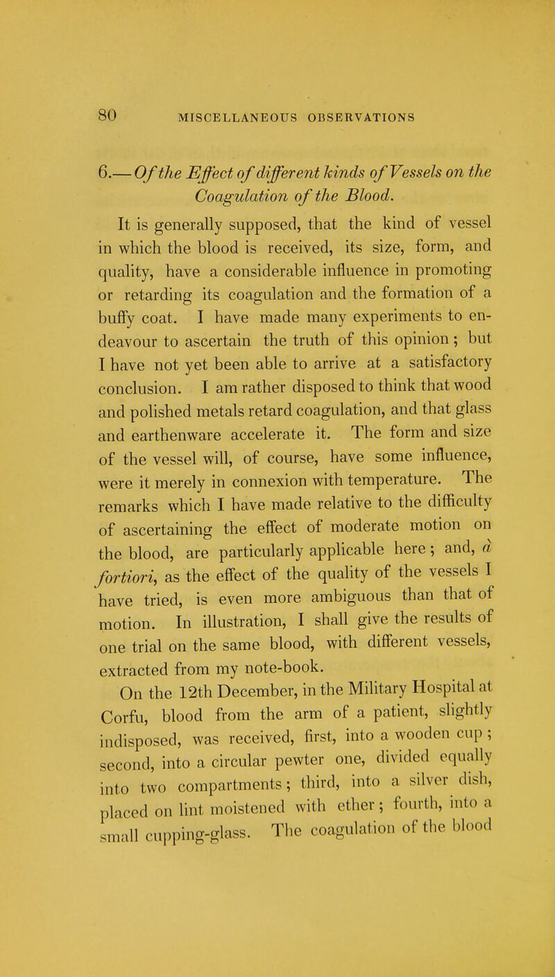 6.— Of the Effect of different kinds of Vessels on the Coagulation of the Blood. It is generally supposed, that the kind of vessel in which the blood is received, its size, form, and quality, have a considerable influence in promoting or retarding its coagulation and the formation of a huffy coat. I have made many experiments to en- deavour to ascertain the truth of this opinion; but I have not yet been able to arrive at a satisfactory conclusion. I am rather disposed to think that wood and polished metals retard coagulation, and that glass and earthenware accelerate it. The form and size of the vessel will, of course, have some influence, were it merely in connexion with temperature. The remarks which I have made relative to the difficulty of ascertaining the effect of moderate motion on the blood, are particularly applicable here; and, d fortiori, as the effect of the quality of the vessels 1 have tried, is even more ambiguous than that of motion. In illustration, I shall give the results of one trial on the same blood, with different vessels, extracted from my note-book. On the 12th December, in the Military Hospital at Corfu, blood from the arm of a patient, slightly indisposed, was received, first, into a wooden cup ; second, into a circular pewter one, divided equally into two compartments; third, into a silver dish, placed on lint moistened with ether; fourth, into a small cupping-glass. The coagulation of the blood