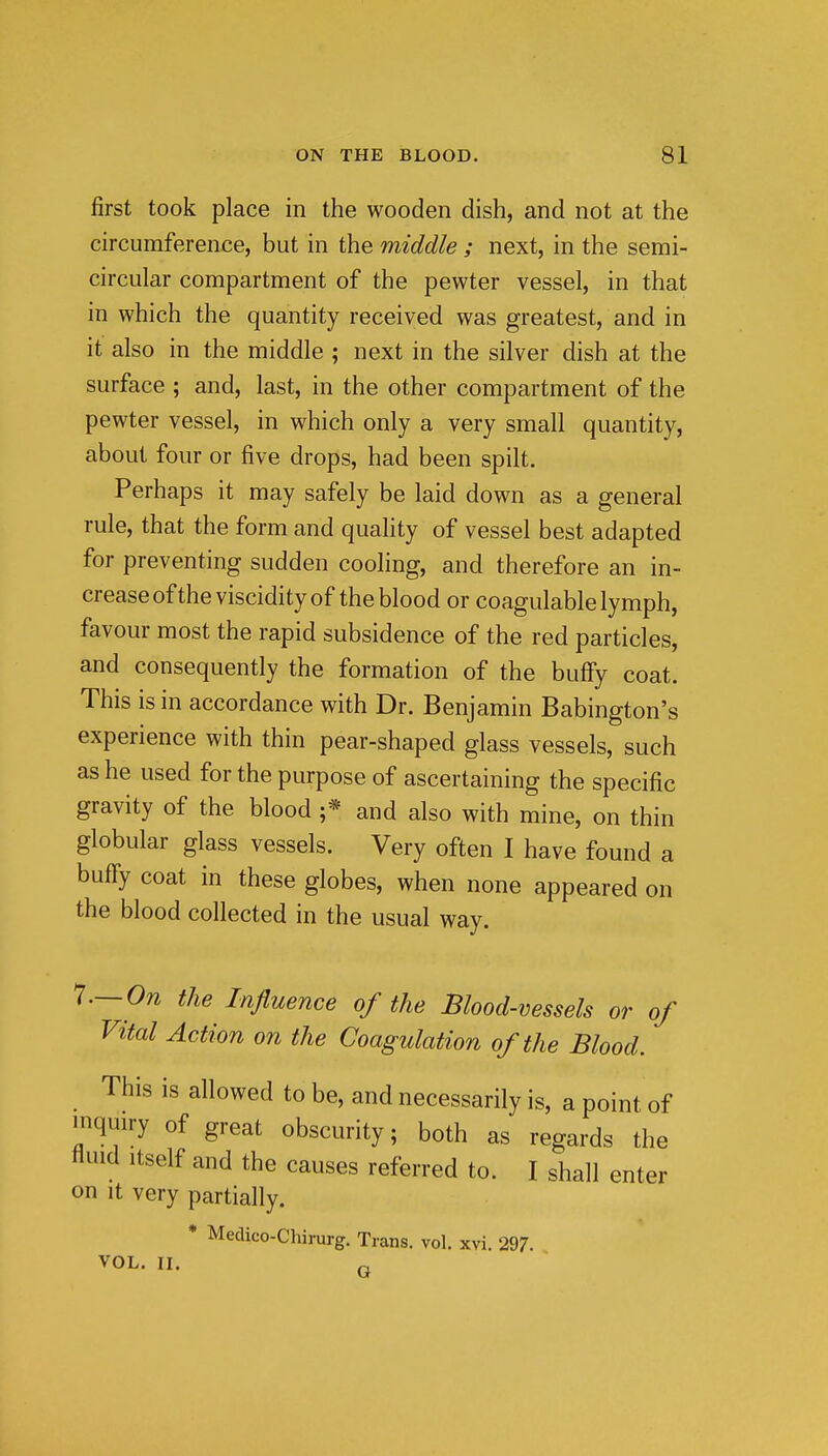 first took place in the wooden dish, and not at the circumference, but in the middle ; next, in the semi- circular compartment of the pewter vessel, in that in which the quantity received was greatest, and in it also in the middle ; next in the silver dish at the surface ; and, last, in the other compartment of the pewter vessel, in which only a very small quantity, about four or five drops, had been spilt. Perhaps it may safely be laid down as a general rule, that the form and quality of vessel best adapted for preventing sudden cooling, and therefore an in- crease of the viscidity of the blood or coagulable lymph, favour most the rapid subsidence of the red particles, and consequently the formation of the bufFy coat. This is in accordance with Dr. Benjamin Babington's experience with thin pear-shaped glass vessels, such as he used for the purpose of ascertaining the specific gravity of the blood ;* and also with mine, on thin globular glass vessels. Very often I have found a bufiy coat in these globes, when none appeared on the blood collected in the usual way. I.— On the Influence of the Blood-vessels or of Vital Action on the Coagulation of the Blood. This is allowed to be, and necessarily is, a point of inquiry of great obscurity; both as regards the fluid Itself and the causes referred to. I shall enter on It very partially. * Medico-Chirurg. Trans, vol. xvi. 297. VOL. II. Q J