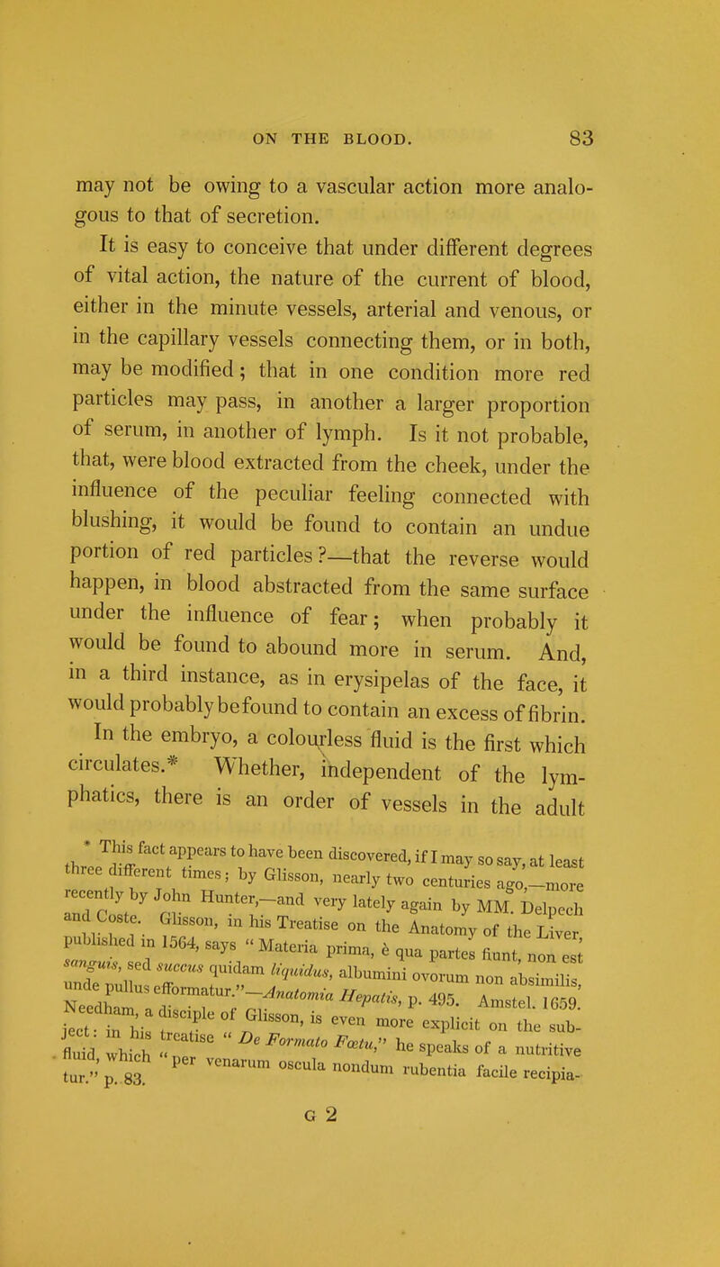 may not be owing to a vascular action more analo- gous to that of secretion. It is easy to conceive that under different degrees of vital action, the nature of the current of blood, either in the minute vessels, arterial and venous, or in the capillary vessels connecting them, or in both, may be modified; that in one condition more red particles may pass, in another a larger proportion of serum, in another of lymph. Is it not probable, that, were blood extracted from the cheek, under the influence of the pecuhar feeling connected with blushing, it would be found to contain an undue portion of red particles ?—that the reverse would happen, in blood abstracted from the same surface under the influence of fear; when probably it would be found to abound more in serum. And, in a third instance, as in erysipelas of the face, it would probably befound to contain an excess of fibrin. In the embryo, a colourless fluid is the first which circulates.* Whether, independent of the lym- phatics, there is an order of vessels in the adult thl'^r^^''^T'''' discovered, if I may so say, at least three different times; by Glisson, nearly two centuries ago,-more and Coste Ghsson, zn his Treatise on the Anatomy of the L ver pubLhed m 1564, says Materia prima, , qua part J fiunt, no^ 1; -^.e. sed suceus quidam l^,uMus, albumini ovorum non aWili unde puUus efformntiir j * ■ '^ nun aosimilis, Needham I 1 ; ^^'P^^^^'^' P- ^95. Amstel. 1659. J^ct I hi t 7 1 ^''T'  -^ ^^1^-^ - the sub. S which T ^P-^- «f - -^tive flmd, which per vcnarum oscula nondum rubentia facile recipia- G 2
